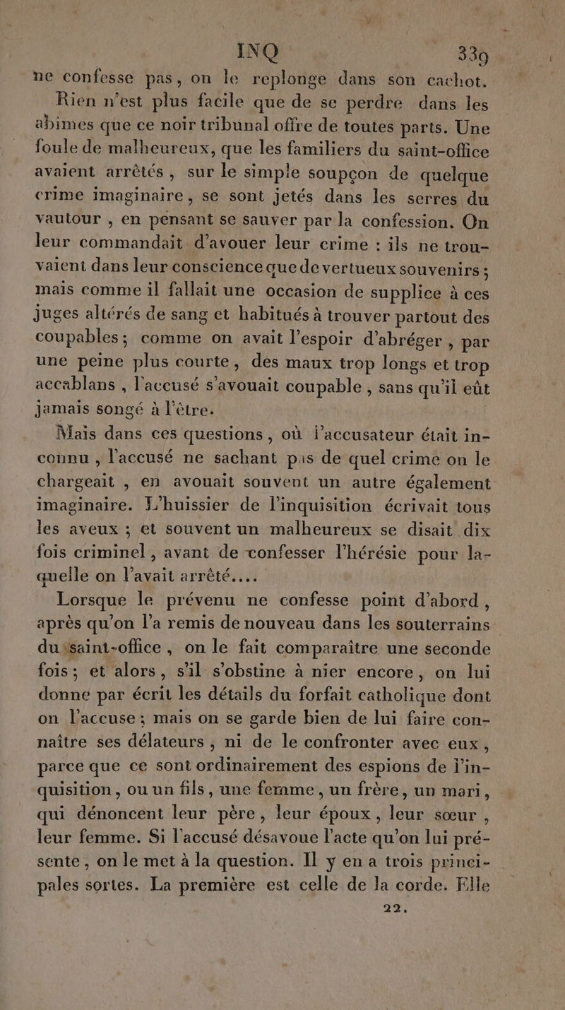 ne confesse pas, on le replonge dans son cachot. Rien n’est plus facile que de se perdre dans les abimes que ce noir tribunal offre de toutes parts. Une foule de malheureux, que les familiers du saint-office avaient arrêtés, sur le simple soupçon de quelque crime imaginaire, se sont jetés dans les serres du vautour , en pensant se sauver par la confession. On leur commandait d’avouer leur crime : ils ne trou- vaient dans leur conscience que de vertueux souvenirs : mais comme il fallait une occasion de supplice à ces juges altérés de sang et habitués à trouver partout des coupables; comme on avait l'espoir d’abréger , par une peine plus courte, des maux trop longs et irop accablans , l'accusé s’avouait coupable , sans qu'il eût jamais songé à l'être. Niaïs dans ces questions , où l’accusateur était in- connu , l'accusé ne sachant pas de quel crime on le chargeait , en avouait souvent un autre également imaginaire. P'huissier de l’inquisition écrivait tous les aveux ; et souvent un malheureux se disait dix fois criminel , avant de vonfesser l’hérésie pour la- quelle on l'avait arrêté... Lorsque le prévenu ne confesse point d’abord, après qu'on l'a remis de nouveau dans les souterrains dusaint-oflice , on le fait comparaître une seconde fois; et alors, s’il s’obstine à nier encore, on lui donne par écrit les détails du forfait catholique dont on l’accuse; mais on se garde bien de lui faire con- naître ses délateurs ;, ni de le confronter avec eux, parce que ce sont ordinairement des espions de l’in- quisition, ou un fils, une fernme , un frère, un mari, qui dénoncent leur père, leur époux, leur sœur , leur femme. Si l'accusé désavoue l'acte qu’on lui pré- sente , on le met à la question. Il y en a trois prinei- pales sortes. La première est celle de la corde. Elle | 29,