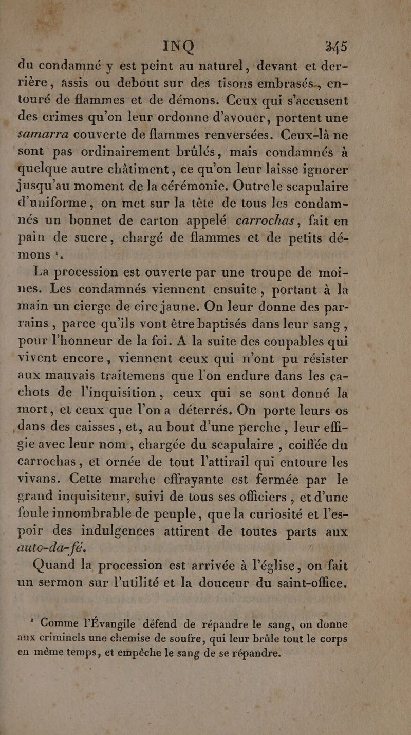 # FER INQ 345 du condamné y est peint au naturel, devant et der- rière, assis ou debout sur des tisons embrasés., en- touré de flammes et de démons. Ceux qui s’accusent des crimes qu’on leur ordonne d’avouer, portent une samarra couverte de flammes renversées. Ceux-là ne sont pas ordinairement brûlés, mais condamnés à quelque autre châtiment, ce qu’on leur laisse ignorer jusqu'au moment de la cérémonie, Outre le scapulaire d'uniforme, on met sur la tête de tous les condam- nés un bonnet de carton appelé carrochas, fait en pain de sucre, chargé de flammes et de petits dé- mons :. La procession est ouverte par une troupe de moi- nes. Les condamnés viennent ensuite, portant à la main un cierge de cire jaune. On leur donne des par- rains , parce qu'ils vont être baptisés dans leur sang, pour l’honneur de la foi. A la suite des coupables qui vivent encore, viennent ceux qui n'ont pu résister aux mauvais traitemens que l'on endure dans les ca- chots de l’inquisition, ceux qui se sont donné la mort, et ceux que l’on a déterrés. On porte leurs os dans des caisses , et, au bout d’une perche, leur efi- gie avec leur nom , chargée du scapulaire , coiffée du carrochas , et ornée de tout l’attirail qui entoure les vivans. Cette marche effrayante est fermée par le grand inquisiteur, suivi de tous ses officiers , et d’une foule innombrable de peuple, que la dMosité et l’es- poir des indulgences attirent de toutes Pare aux auto-da-fé. Quand la procession est arrivée à l’église, on fait “un sermon sur l'utilité et la douceur du saint-office. * Comme l'Évangile défend de répandre le sang, on donne aux criminels une chemise de soufre, qui leur brüle tont le corps en même temps, et empêche le sang de se répandre.