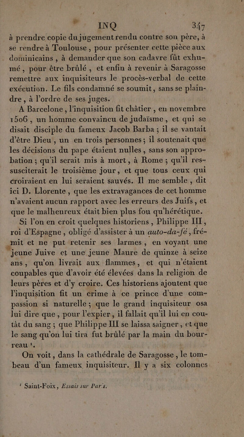 à prendre copie du jugement rendu contre son père, à se rendre à Toulouse, pour présenter cette pièce aux dominicains , à demander que son cadavre füt exhu- mé, pour être brûlé, et enfin à revenir à Saragosse remettre aux inquisiteurs le procès-verbal de cette exécution. Le fils condamné se soumit, sans se plain- dre , à l'ordre de ses juges. À Barcelone , l’inquisition fit châtier , en novembre 1506 , un homme convaincu de judaïsme, et qui se disait disciple du fameux Jacob Barba ; il se vantait d’être Dieu , un en trois personnes ; il soutenait que les décisions du pape étaient nulles , sans son appro- bation ; qu'il serait mis à mort, à Rome; quil res- susciterait le troisième jour, et que tous ceux qui croiraient en lui seraient sauvés. Il me semble, dit ici D. Llorente , que les extravagances de cet homme u’avaient aucun rapport avec les erreurs des Juifs, et que le malheureux était bien plus fou qu'hérétique. Si l’on en croit quelques historiens , Philippe HT, roi d'Espagne , obligé d'assister à un auto-da-fé , fré- mit et ne put retenir ses larmes, en voyant une jeune Juive et une jeune Maure de quinze à seize ans, qu'on livrait aux flammes, et qui n'étaient coupables que d’avoir été élevées dans la religion de leurs pères et d'y croire. Ces historiens ajoutent que linquisition fit un crime à ce prince dune com- passion si naturelle ; que le grand inquisiteur osa lui dire que, pour l’expier, il fallait qu’il lui en cou- tàt du sang ; que Philippe IIT se laissa saigner, et que le sang qu’on lui üra fut brûlé par la main du bour- reau . 7. On voit, dans la cathédrale de Saragosse , le tom- beau d’un fameux inquisiteur. Il y a six colonnes * Saint-Foix, Essais sur Paris.