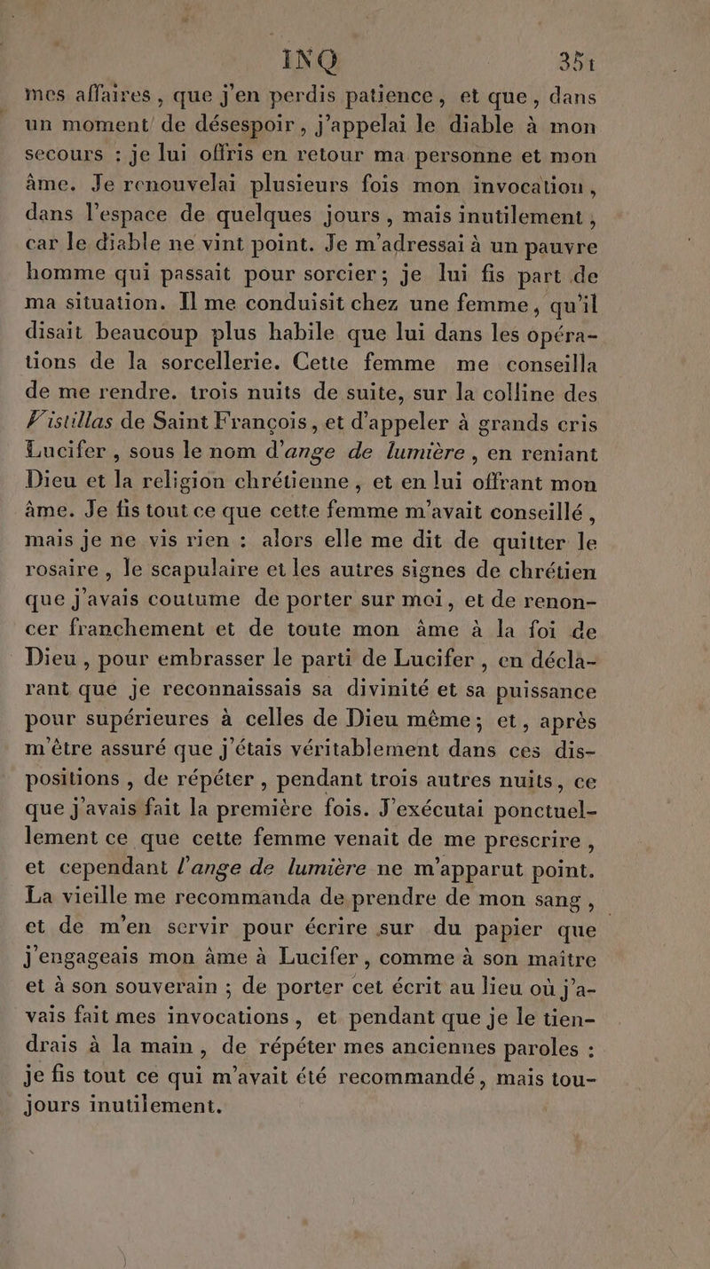 INQ 381 mes affaires, que j'en perdis patience, et que, dans un moment de désespoir, j’appelai le diable à mon secours : je lui offris en retour ma personne et mon âme. Je renouvelai plusieurs fois mon invocalion, dans l’espace de quelques jours, maïs inutilement , car le diable ne vint point. Je m’adressai à un ae homme qui passait pour sorcier; je lui fis part de ma situation. Il me conduisit chez une femme, qu'il disait beaucoup plus habile que lui dans les opéra- tions de la sorcellerie. Cette femme me conseilla de me rendre. trois nuits de suite, sur la colline des V'istillas de Saint François, et d'appeler à grands cris Lucifer , sous le nom d'ange de lumière , en reniant Dieu et la religion chrétienne, et en lui offrant mon âme. Je fis tout ce que cette femme m'avait conseillé, mais je ne vis rien : alors elle me dit de quitter le rosaire , le scapulaire et les auires signes de chrétien que j'avais coutume de porter sur moi, et de renon- cer franchement et de toute mon âme à la foi de Dieu , pour embrasser le parti de Lucifer , en décla- rant que je reconnaissais sa divinité et sa puissance pour supérieures à celles de Dieu même; et, après m être assuré que j'étais véritablement dans ces dis- positions , de répéter , pendant trois autres nuits, ce que j'avais fait la première fois. J'exécutai ponctuel- lement ce que cette femme venait de me prescrire , et cependant l'ange de lumière ne m’apparut point. La vieille me recommanda de prendre de mon sang, et de m'en servir pour écrire sur du papier que | j'engageais mon âme à Lucifer, comme à son maître et à son souverain ; de porter cet écrit au lieu où j’a- vais fait mes invocations, et pendant que je le tien- drais à la main, de répéter mes anciennes paroles : je fis tout ce qui m'avait été recommandé, mais tou- jours inutilement.