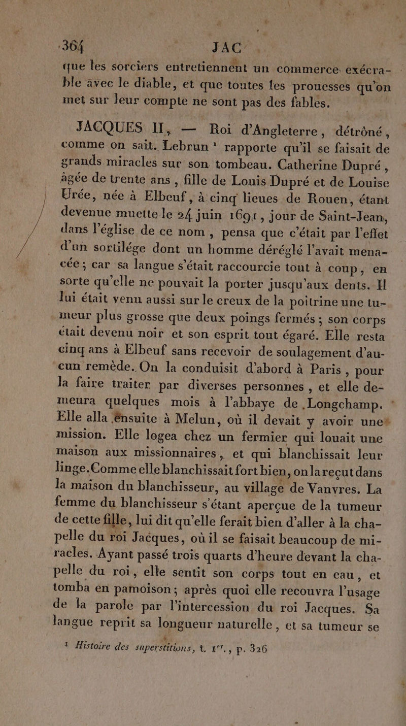 304 ù JAC’ »: que les sorciers entretiennént un commerce exécra- ble avec le diable, et que toutes es prouesses qu'on inet sur leur compte ne sont pas des fables. JACQUES II, — Roi d'Angleterre, détrôné, comme on sait. Lebrun : rapporte qu'il se faisait de grands miracles sur son tombeau. Catherine Dupré, âgée de trente ans, fille de Louis Dupré et de Louise Urée, née à Elbeuf, à cinq lieues de Rouen, étant devenue muette le 24 juin 1691, jour de Saint-Jean, dans l'église de ce nom , pensa que c'était par l'effet d'un sortilége dont un homme déréglé l'avait mena- céé; car sa langue s'était raccourcie tout À coup, en sorte qu'elle ne pouvait la porter jusqu'aux dents. Il lui était venu aussi sur le creux de la poitrine une tu- meur plus grosse que deux poings fermés ; son corps était devenu noir et son esprit tout égaré. Elle resta cinq ans à Elbeuf sans recevoir de soulagement d’au- cun remède. On la conduisit d’abord à Paris, pour Ja faire traiter par diverses personnes , et elle de- meura quelques mois à l’abbaye de . Longchamp. Elle alla nsuite à Melun, où il devait y avoir une* mission. Elle logea chez un fermier qui louait une maison aux missionnaires, et qui blanchissait leur linge. Comme elle blanchissait fort bien, onlarecutdans la maison du blanchisseur, au village de Vanvres. La femme du blanchisseur s'étant aperçue de la tumeur de cette fille, lui dit qu'elle ferait bien d’aller à la cha- pelle du roi Jacques, où il se faisait beaucoup de mi- racles, Ayant passé trois quarts d'heure devant la cha- pelle du roi, elle sentit son corps tout en eau, et tomba en pamoison : après quoi elle recouvra l’usage de fa parole par l’intercession du roi Jacques. Sa langue reprit sa longueur naturelle, et sa tumeur se é t Histoire des Superstitions, t, 17,, p. 326