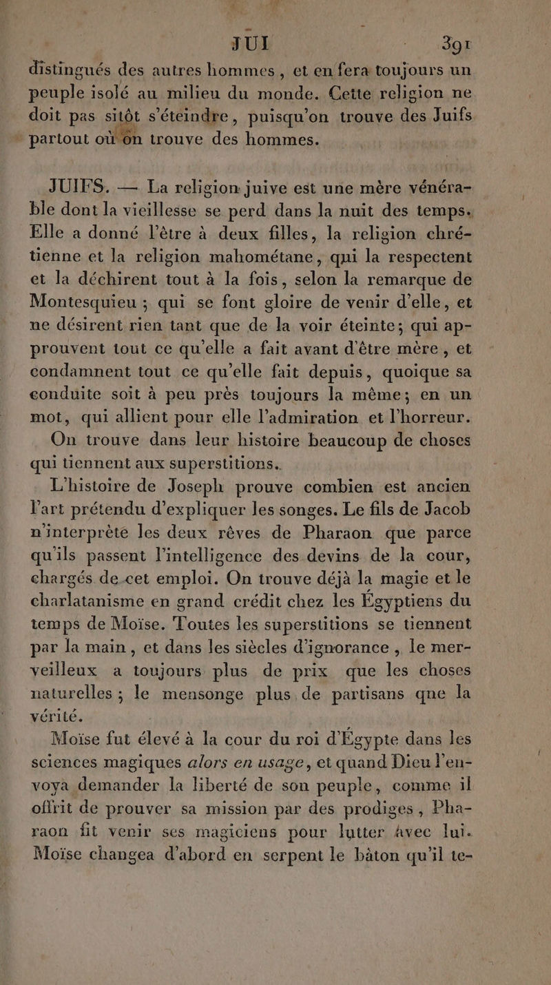 JUI 15 aaÿ distingués des autres hommes, et en fera toujours un peuple isolé au milieu du monde. Cette religion ne doit pas sitôt s’éteindre, puisqu'on trouve des Juifs » partout oùon trouve des hommes. JUIFS. — La religion juive est une mère vénéra- ble dont la vieillesse se perd dans la nuit des temps. Elle a donné l'être à deux filles, la religion chré- üenne et la religion mahométane, qui la respectent et la déchirent tout à la fois, selon la remarque de Montesquieu ; qui se font gloire de venir d'elle, et ne désirent rien tant que de la voir éteinte; qui ap- prouvent tout ce qu'elle a fait avant d'être mère, et condamnent tout ce qu’elle fait depuis, quoique sa conduite soit à peu près toujours la même; en un mot, qui allient pour elle l'admiration et l'horreur. On trouve dans leur histoire beaucoup de choses qui tiennent aux superstitions.. L'histoire de Joseph prouve combien est ancien Vart prétendu d'expliquer les songes. Le fils de Jacob n'interprèté les deux rêves de Pharaon que parce qu'ils passent l'intelligence des devins de la cour, chargés de cet sera On trouve déjà la magie et le D en grand crédit chez les Ég gyptiens du temps de Moïse. Toutes les superstitions se tiennent par la main, et dans les siècles d’ignorance , le mer- veilleux a toujours plus de prix que les choses naturelles ; le mensonge plus de partisans qne la vérité. | Moïse fut élevé à la cour du roi d'Égypte dans les sciences magiques alors en usage, et quand Dieu l'en- voya demander la liberté de son peuple, comme il ofirit de prouver sa mission par des prodiges, Pha- raon fit venir ses magiciens pour lutter Avec lui. Moïse changea bord en serpent le bâton qu'il te-