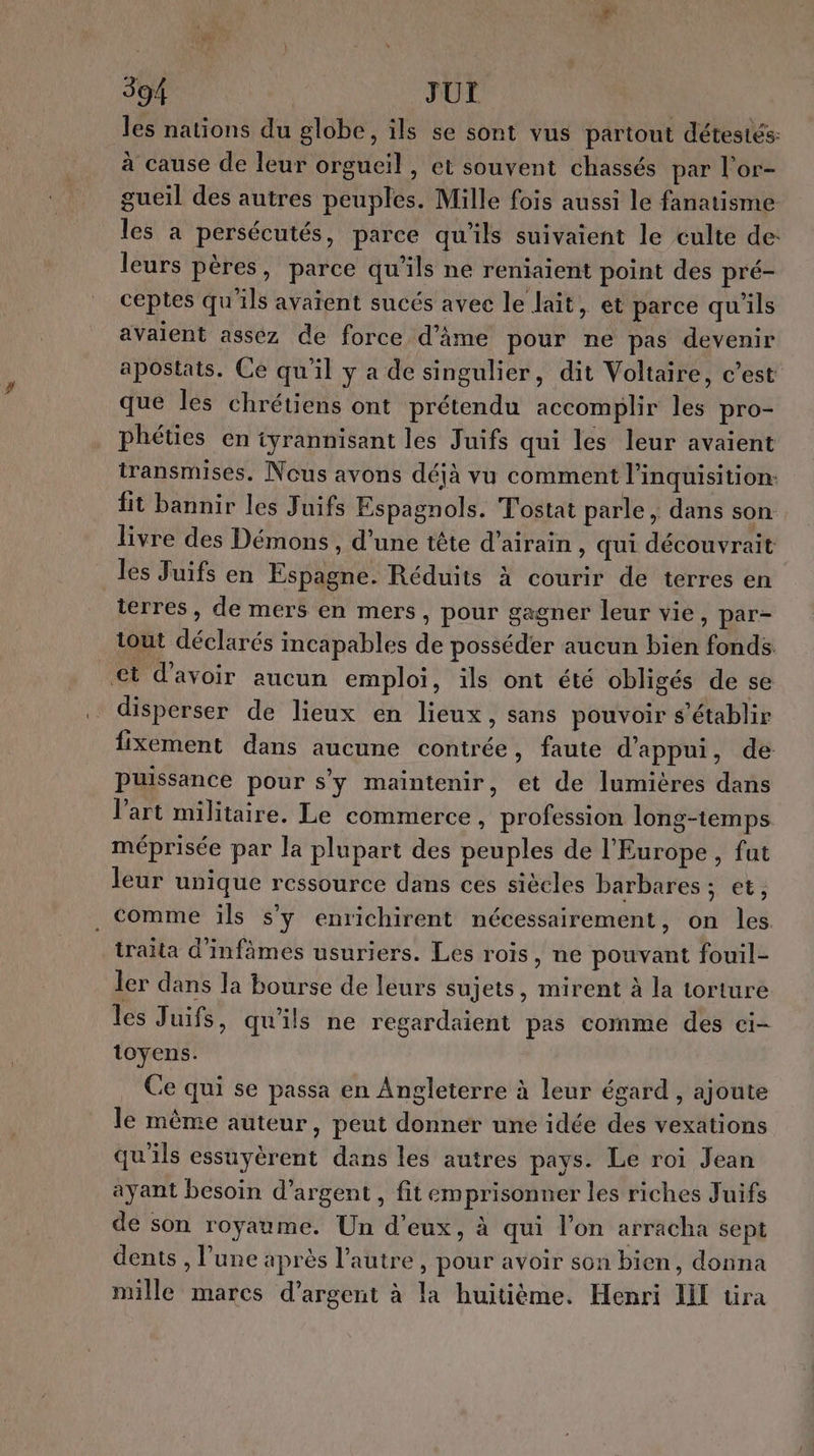 les nations du globe, ils se sont vus partout détestés: à cause de leur orgueil , et souvent chassés par l'or- gueil des autres peuples. Mille fois aussi le fanatisme les a persécutés, parce qu'ils suivaient le culte de: leurs pères, parce qu’ils ne reniaient point des pré- ceptes qu'ils avaïent sucés avec le lait, et parce qu'ils avaient assez de force d'âme pour ne pas devenir apostats. Ce qu'il y a de singulier, dit Voltaire, c’est que les chrétiens ont prétendu accomplir les pro- phéties en tyrannisant les Juifs qui les leur avaient transmises. Nous avons déjà vu comment l’inquisition: fit bannir les Juifs Espagnols. T'ostat parle , dans son livre des Démons , d’une tête d’airain , qui découvrait les Juifs en Espagne. Réduits à courir de terres en terres, de mers en mers, pour gagner leur vie, par- tout déclarés incapables de posséder aucun bien fonds €t d’avoir aucun emploi, ils ont été obligés de se disperser de lieux en lieux, sans pouvoir s'établir fixement dans aucune contrée, faute d'appui, de puissance pour s'y maintenir, et de lumières dans l’art militaire. Le commerce, profession long-temps méprisée par la plupart des peuples de l'Europe, fat leur unique ressource dans ces siècles barbares ; et, . comme ïls sy enrichirent nécessairement, on les traita d'infâmes usuriers. Les rois, ne pouvant fouil- ler dans la bourse de leurs sujets, mirent à la torture les Juifs, qu'ils ne regardaient pas comme des ci- toyens. Ce qui se passa en Angleterre à leur égard , ajoute le même auteur, peut donner une idée des vexations qu'ils essuyèrent dans les autres pays. Le roi Jean ayant besoin d'argent , fit emprisonner les riches Juifs de son royaume. Un d'eux, à qui l’on arracha sept dents , l’une après l’autre, pour avoir son bien, donna mille marcs d'argent à la huitième. Henri II üra