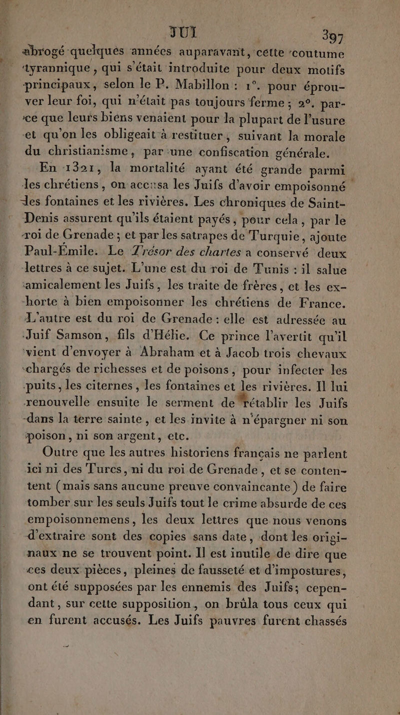 æbrogé quelques ‘années auparavant, cétte ‘coutume ayrannique , qui s'était introduite pour deux motifs principaux, selon le P. Mabillon : 1°. pour éprou- ver leur foi, qui n'était pas toujours ferme ; 2°, par- ce que leurs biéns venaient pour la plupart de l'usure et qu'on les obligeait à restituer, suivant la morale du christianisme, par une confiscation générale. En 1321, la mortalité ayant été grande parmi les chrétiens , on acctsa les Juifs d'avoir empoisonné es fontaines et les rivières. Les chroniques de Saint- Denis assurent qu’ils étaient payés, pour cela, par le roi de Grenade ; et par les satrapes de Turquie, ajoute Paul-Emile. Le 7resor des chartes a conservé deux Jletires à ce sujet. L’une est du roi de Tunis : il salue amicalement les Juifs, les traite de frères, et les ex- horte à bien empoisonner les chrétiens de France. L'autre est du roi de Grenade : elle est adressée au Juif Samson, fils d'Hékie. Ce prince l’avertit qu'il ‘vient d'envoyer à Abraham et à Jacob trois chevaux “chargés de richesses et de poisons, pour infecter les puits, les citernes , les fontaines et les rivières. Il lui renouvelle ensuite le serment derétablir les Juifs dans la terre sainte , et les invite à n'épargner ni son poison, n1 son argent, etc. Outre que les autres historiens francais ne parlent ici ni des Turcs, ni du roi de Grenade, et se conten- tent (mais sans aucune preuve convaincante) de faire tomber sur les seuls Juifs tout le crime absurde de ces empoisonnemens, les deux lettres que nous venons d'extraire sont des copies sans date, dont les origi- naux ne se trouvent point. Il est inutile de dire que ces deux pièces, pleines de fausseté et d'impostures, ont été supposées par les ennemis des Juifs; cepen- dant , sur cette supposition, on brüla tous ceux qui en furent accusés. Les Juifs pauvres furent chassés —