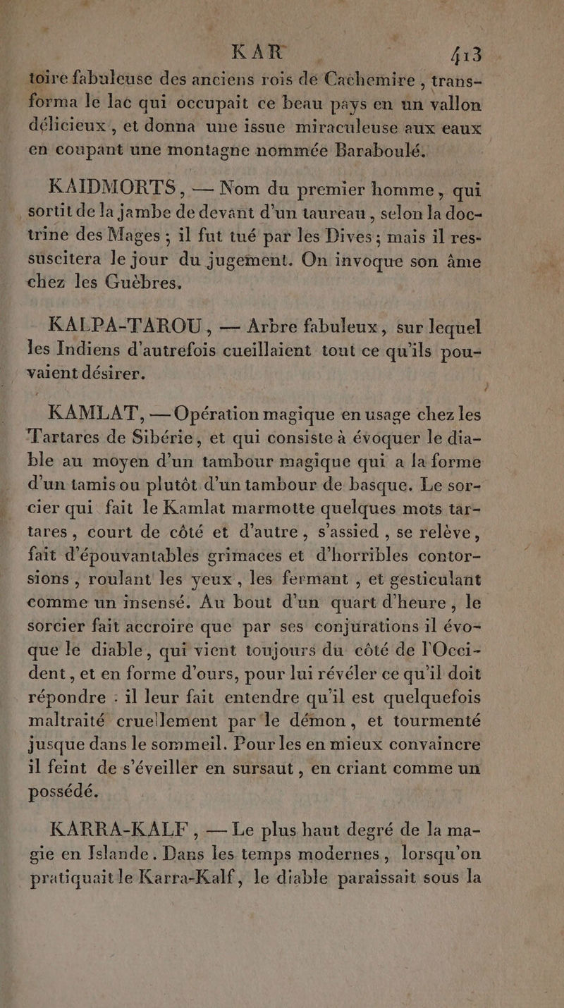 toire fabuleuse des anciens rois de Cachemire, trans- forma le laë qui occupait ce beau pays en un vallon délicieux, et donna une issue miraculeuse aux eaux en coupant une montagne nommée Baraboulé. KAIDMORTS, — Nom du premier homme, qui sortit de la jambe dé devant d’un taureau , selon la doc- trine des Mages : ; il fut tué par les Divés. mais il res- suscitera le jour du jugement. On invoque son âme chiez les Guëbres. KALPA-TAROU, — Arbre fabuleux, sur lequel les Indiens d’ nie cueillaient tout ce qu’ils pou- vaient désirer. KAMLAT, — Opération magique en usage chez les T'artares de Sibérie, et qui consiste à évoquer le dia- ble au moyen d’un tambour magique qui a la forme d'un tamis ou plutôt d’un tambour de basque. Le sor- cier qui fait le Kamlat marmotte quelques mots tar- tares, court de côté et d'autre, s’assied , se relève, fait d'épouvantables grimaces et d’horribles contor- sions , roulant les yeux, les fermant , et gesticulant comme un insensé. Au bout d'un quart d'heure, le sorcier fait accroire que par ses conjurations il évo- que le diable, qui vient toujours du côté de l'Occi- dent ,eten Fa d'ours, pour lui révéler ce qu'il doit TER il leur fait core qu'il est quelquefois maltraité cruellement parle démon, et tourmenté jusque dans le sommeil. Pour les en mieux convaincre il feint de s’éveiller en sursaut , en criant comme un possédé. KARRA-KALF , — Le plus haut degré de la ma- gie en Felande. Dans les temps modernes, lorsqu'on pratiquaitle Karra-Kalf, le diable paraissait sous la