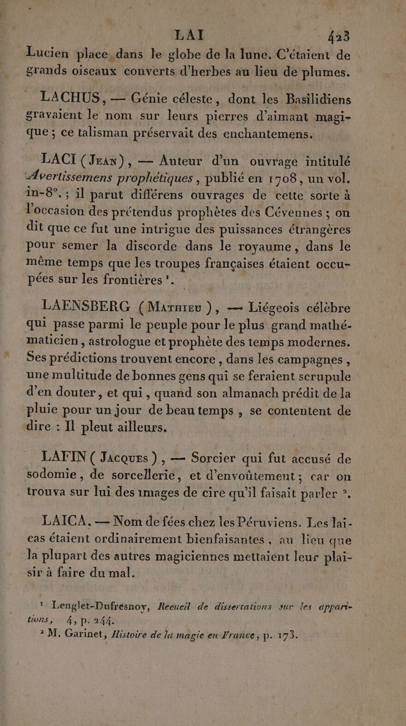 Lucien place,dans le globe de la lune. C’étaient de grands oiseaux couverts d'herbes au lieu de plumes. LACHUS , — Génie céleste, dont les Basilidiens gravaient le nom sur leurs pierres d’aimant magi- Que ; ce talisman préservait des enchantemens. LACI (Jean), — Auteur d’un ouvrage intitulé Avertissemens prophétiques , publié en 1708, un vol. in-8°, ; il parut différens ouvrages de cette sorte à l’occasion des prétendus prophètes des Cévennes ; on dit que ce fut une intrigue des puissances LR pour semer la discorde dans le royaume, dans le même temps que les troupes françaises étaient occu- pées sur les frontières. LAENSBERG (Marnrev ), — Liégeois célèbre qui passe parmi le peuple pour le plus grand mathé- maticien , astrologue et prophète des temps modernes. Ses prédictions trouvent encore , dans les campagnes, une multitude de bonnes gens qui se feraient scrupule d'en douter , et qui, quand son almanach prédit de la pluie pour un jour de beau temps , se contentent de dire : IL pleut ailleurs, LAFIN ( Jacques ) , — Sorcier qui fut accusé de sodomie , de sorcellerie, et d’envoütement; car on trouva sur lui des images de cire qu'il faisait parler ? | | LAITCA. — Nom de fées chez les Péruviens. Les lai- eas étaient ordinairement bienfaisantes, au lieu que la plupart des autres magiciennes mettaient leur plai- sir à faire du mal. * Lenglet-Dufrésnov, Receucil de dissertations sur les appart- 8 Y; tions, 4, p. 244.