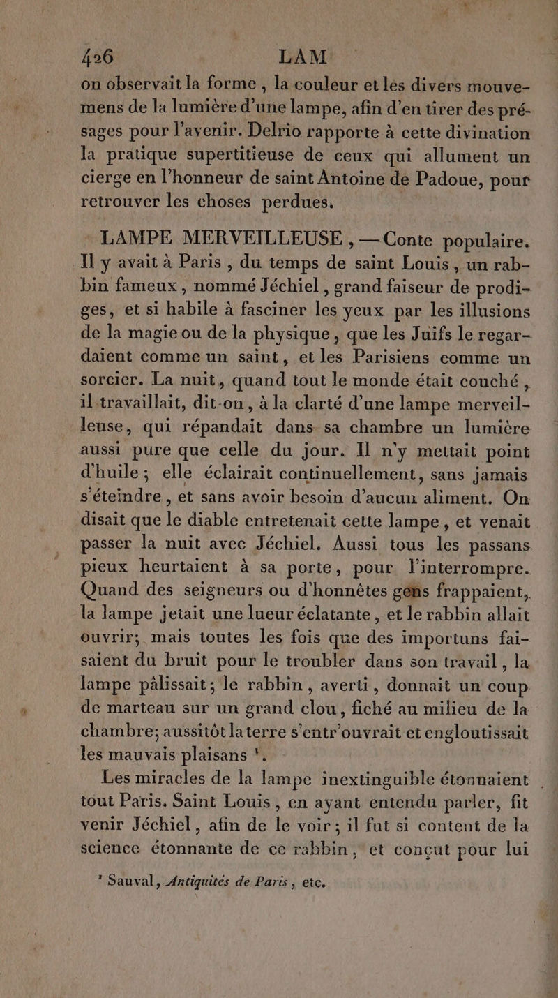 on observait la forme , la couleur et les divers mouve- mens de la lumière d'une lampe, afin d’en tirer des pré- sages pour l'avenir. Delrio rapporte à cette divination la pratique supertitieuse de ceux qui allument un cierge en l'honneur de saint Antoine de Padoue, pour retrouver les choses perdues. LAMPE MERVEILLEUSE , — Conte populaire. Il y avait à Paris , du temps de saint Louis, un rab- bin fameux, nommé Jéchiel, grand faiseur 4e prodi- ges, et si habile à fasciner les yeux par les illusions de la magie ou de la physique, que les Juifs le regar- daient comme un saint, et les Parisiens comme un sorcier. La nuit, quand tout le monde était couché, iltravaillait, dit-on, à la clarté d’une lampe merveil- leuse, qui répandait dans sa chambre un lumière aussi pure que celle du jour. Il n'y mettait point d'huile; elle éclairait continuellement, sans jamais s'éteindre, et sans avoir besoin d’aucun aliment. On disait que le diable entretenait cette lampe , et venait passer la nuit avec Jéchiel. Aussi tous les passans pieux heurtaient à sa porte, pour l'interrompre. Quand des seigneurs ou d’honnètes géhs frappaient, la lampe jetait une lueur éclatante, et le rabbin allait ouvrir; mais toutes les fois que des importuns fai- saient 4 bruit pour le troubler dans son travail, la lampe pâlissait; le rabbin, averti, donnait un coup de marteau sur un grand clou, fiché au milieu de la chambre; aussitôt laterre s’entr'ouvrait et engloutissait les mauvais plaisans * Les miracles de la lampe inextinguible étonnaient tout Paris, Saint Louis , en ayant entendu parler, fit venir Jéchiel, afin de le voir ; il fut si content de la science étonnante de cc rabbin, et concut pour lui * Sauval, Antiquites de Paris, etc. , q Ê