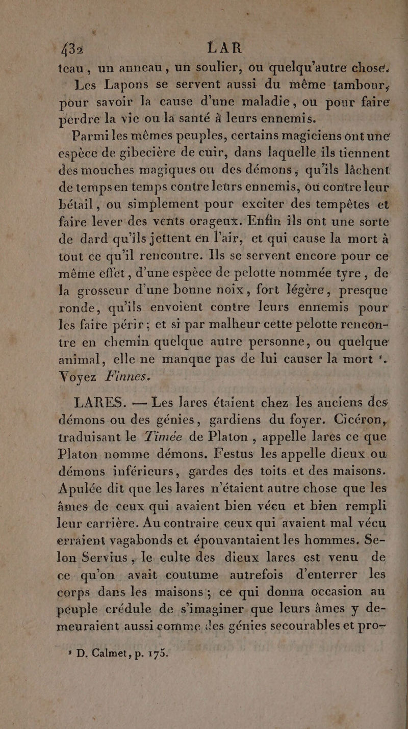 435 PR tcau, un anneau, un soulier, ou quelqu autré chose. Les Lapons se servent aussi du même tambour, pour savoir la cause d’une maladie, ou pour faire perdre la vie ou la santé à Jeurs ennemis. Parmi les mêmes peuples, certains magiciens ontuñne espèce de gibecière de cuir, dans lituelle ils tiennent des mouches magiques ou des démons, qu'ils lâchent de tempsen temps contre leurs ennemis, ôu contre leur faire lever des vents orageux. Enfin ils ont une sorte de dard qu'ils jettent en l'air, et qui cause la mort à tout ce qu'il rencontre. Ils se servent encore pour ce même effet , d’une espèce de pelotte nommée tyre, de la grosseur d'une bonne noix, fort légère, presque ronde, qu'ils envoient contre leurs ennemis pour les faire périr; et si par malheur cette pelotte rencon- tre en chemin quelque autre personne, ou quelque animal, elle ne manque pas de lui causer là mort *. Voyez Finnes. LARES. — Les Jares étaient chez les anciens des démons ou des génies, gardiens du foyer. Cicéron, traduisant le Zimée de Platon , appelle lares ce que Platon nomme démons. Festus les appelle dieux ou démons inférieurs, gardes des toits et des maisons. Apulée dit que les lares n'étaient autre chose que les âmes de ceux qui avaient bien véeu et bien rempli leur carrière. Au contraire ceux qui avaient mal vécu erraient vagabonds et épouvantaïent les hommes, Se- lon Servius ; le culte des dieux lares est venu de ce qu'on avait coutume autrefois d’enterrer les corps dans les maisons; ce qui donna occasion au péuple crédule de s’imaginer. que leurs âmes y de- meuraient aussicomme «les génies secourables et pro- 5 D. Calmet, p. 175.