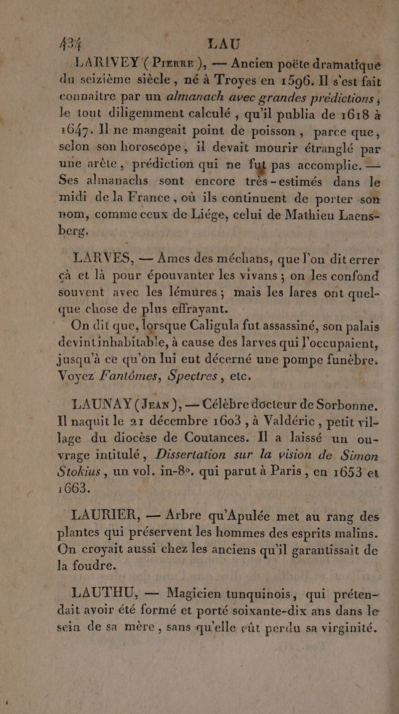 LARIVEY (Pierre), — Ancien poëte dramatique du seizième siècle, né à Troyes en 1596. Il s'est fait connaitre par un a/manach avec grandes prédictions , le tout diligemment calculé ; qu’il publia de 1618 à 1647. ne mangeait point de poisson, parce que, selon son horoscope, il devait mourir étranglé par une arêle, prédiction qui ne fui pas accomplie. — Ses almanachs sont encore très-estimés dans le midi de la France, où ils continuent de porter som nom, comme ceux de Liége, celui de Mathieu Laens- bereg,. LARVES, — Ames des méchans, que l’on diterrer cà et là pour épouvanter les vivans ; on les confond souvent avec les lémures; mais les lares ont quel- que chose de plus effrayant. On dit que, lorsque Caligula fut assassiné, son palais devintinhabitable, à cause des larves qui J'occupaient, jusqu'à ce qu’on lui eut décerné une pompe funèbre. Voyez F'aniômes, Spectres , etc. LAUNAY (Jras ), — Célèbre docteur de Sorbonne. Il naquit le 21 décembre 1603 , à Valdéric, petit vil- lage du diocèse de Coutances. Il a laissé un ou- vrage intitulé, Dissertation sur la vision de Simon Stokius, un vol. in-8v, qui parut à Paris , en 1653 et 1663. LAURIER, — Arbre qu’Apulée met au rang des plantes qui préservent les hommes des esprits malins. On croyait aussi chez les anciens qu'il garantissait de Ja foudre. LAUTEHU, — Magicien tunquinois, qui préten- dait avoir été formé et porté soixante-dix ans dans le sein de sa mère , sans qu'elle eût perdu sa virginité.