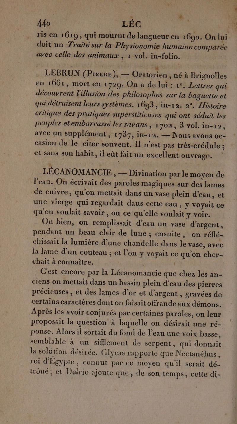 ris en 1619, qui mourut de langueur en 1690. On Jui doit un Zraité sur la Physionomie humaine comparée avec celle des animaux , 1 vol. in-folio. LEBRUN (Prenre), — era a , né à Brignolles en 1661, mort en 1729. On a de lui : 1°. Lettres qui découvrent l'illusion des philosophes sur la baguette et qui détruisent leurs systèmes. 1693, in-12. 2°, Histoire crilique des pratiques superstitieuses qui ont séduit les peuples etembarrassé les savans » 1702, 38 vol. in-r2, avec un supplément , 1937, in-12. — Nous avons oc- casion de le citer souvent. Il n’est pas très-crédule ; et sans son habit, il eût fait un excellent ouvrage. LÉCANOMANCIE , — Divination par le moyen de l'eau. On écrivait des paroles magiques sur des lames de cuivre, qu'on mettait dans un vase plein d’eau, et une vierge qui regardait daus cette eau , y voyait ce qu'on voulait savoir , ou ce qu'elle voulait y voir. Ou bien, on remplissait d'eau un vase d'argent, pendant un beau clair de lune ; ensuite, on réflé- chissait la lumière d’une chandelle dans le vase, avec la lame d’un couteau ; et l’on y voyait ce qu’on cher- chait à connaître, OA C'est encore par la Lécanomancie que chez les an- ciens on mettait dans un bassin plein d’eau des pierres précieuses, et des lames d’or et d'argent , gravées de certains caractères dont on faisait offrande aux démons. Après les avoir conjurés par certaines paroles, on leur proposait la question à laquelle on désirait une ré- ponse. Alors il sortait du fond de l’eau une voix basse, semblable à un sifflement de serpent, qui donnait la solution désirée. Glycas rapporte que Nectanébus , roi d'Égypte, conuut par ce moyen qu'il serait dé- trône; et Delrio ajoute que, de son temps, cette di-