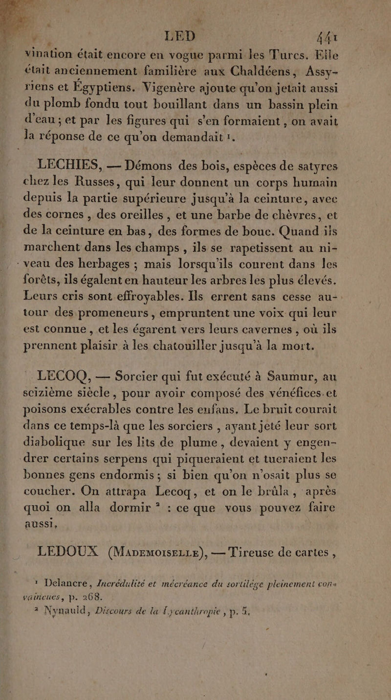 ‘ LED ( AA vination était encore en vogue parmi les Turcs. Elle était anciennement fanilièe aux Chaldéens, Assy- riens et Égyptiens. Vigenère ajoute qu'on jetait aussi du plomb fondu tout bouillant dans un bassin plein d'eau ; et par les figures qui s'en formaient , on avait la réponse de ce qu'on demandait 1. LECHIES, — Démons des bois, espèces de satyres chez les Russes, qui leur donnent un corps humain depuis la partie supérieure jusqu’à la ceinture, avec des cornes , des oreilles , et une barbe de chèvres, et de la ceinture en bas, des formes de bouc. Quand ils marchent dans les champs , ils se rapetissent au ni- - veau des herbages ; mais lorsqu'ils courent dans les forêts, ils égalent en hauteur les arbres les plus élevés. Leurs cris sont effroyables. Ils errent sans cesse au- tour des promeneurs, empruntent une voix qui leur est connue , et les égarent vers leurs cavernes , où ils prennent plaisir à les chatouiller jusqu’à la mort. LECOQ, — Sorcier qui fut exécuté à Saumur, au scizième siècle, pour avoir composé des vénéfices.et poisons exécrables contre les enfans. Le bruit courait dans ce temps-là que les sorciers , ayant jeté leur sort diabolique sur les lits de plume, devaient y engen- drer certains serpens qui piqueraient et tueraient les bonnes gens endormis ; si bien qu’on n'osait plus se coucher. On attrapa Lecoq, et on le brüla, après quoi on alla dormir * : ce que vous pouvez faire aussi, LEDOUX (Mapemoisezre), — Tireuse de cartes, * Delancre, Zncrédulité et mécréance du sortilège pleinement cor vaincues, p. 268. ? Nynauld, Discours de la #ycanthropie, p. &amp;.