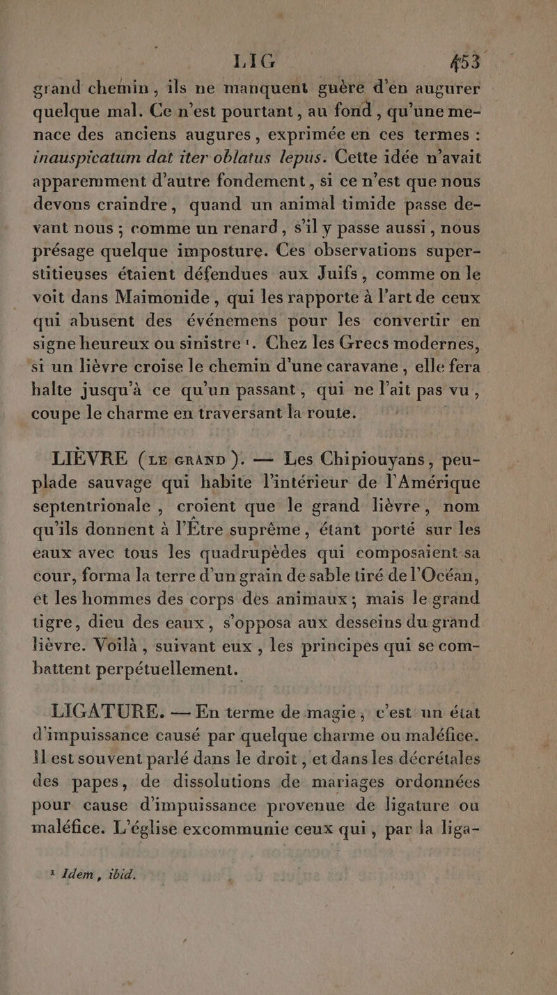 grand chemin, ils ne manquent guère d’én augurer quelque mal. Ce n’est pourtant, au fond , qu'une me- nace des anciens augures, exprimée en ces termes : inauspicatum dat iter oblatus lepus. Cette idée n’avait apparemment d'autre fondement, si ce n’est que nous devons craindre, quand un animal timide passe de- vant nous ; comme un renard, s’il y passe aussi, nous présage quelque imposture. Ces observations super- sutieuses étaient défendues aux Juifs, comme on le voit dans Maimonide , qui les rapporte à l’art de ceux qui abusent des événemens pour les convertir en signe heureux ou sinistre’. Chez les Grecs modernes, ‘si un lièvre croise le chemin d'une caravane, elle fera balte jusqu'à ce qu’un passant, qui ne l'ait pas vu, coupe le charme en traversant la route. LIÈVRE (Le erann ). — Les Chipiouyans, peu- plade sauvage qui habite l’intérieur de l'Amérique septentrionale , croient que le grand lièvre, nom qu’ils donnent à l'Étre suprême, étant porté sur les eaux avec tous les quadrupèdes qui composaient-sa cour, forma la terre d’un grain de sable tiré de l'Océan, et les hommes des corps des animaux; mais le grand tigre, dieu des eaux, s’opposa aux desseins du grand lièvre. Voilà , suivant eux , les principes qui se com- battent perpétuellement. LIGATURE. — En terme de magie, c’est un état d'impuissance causé par quelque charme ou maléfice. il est souvent parlé dans le droit , et dans les décrétales des papes, de dissolutions de mariages ordonnées pour cause d'impuissance provenue de ligature ou maléfice. L'église excommunie ceux qui, par la liga- 1 Idem, ibid,