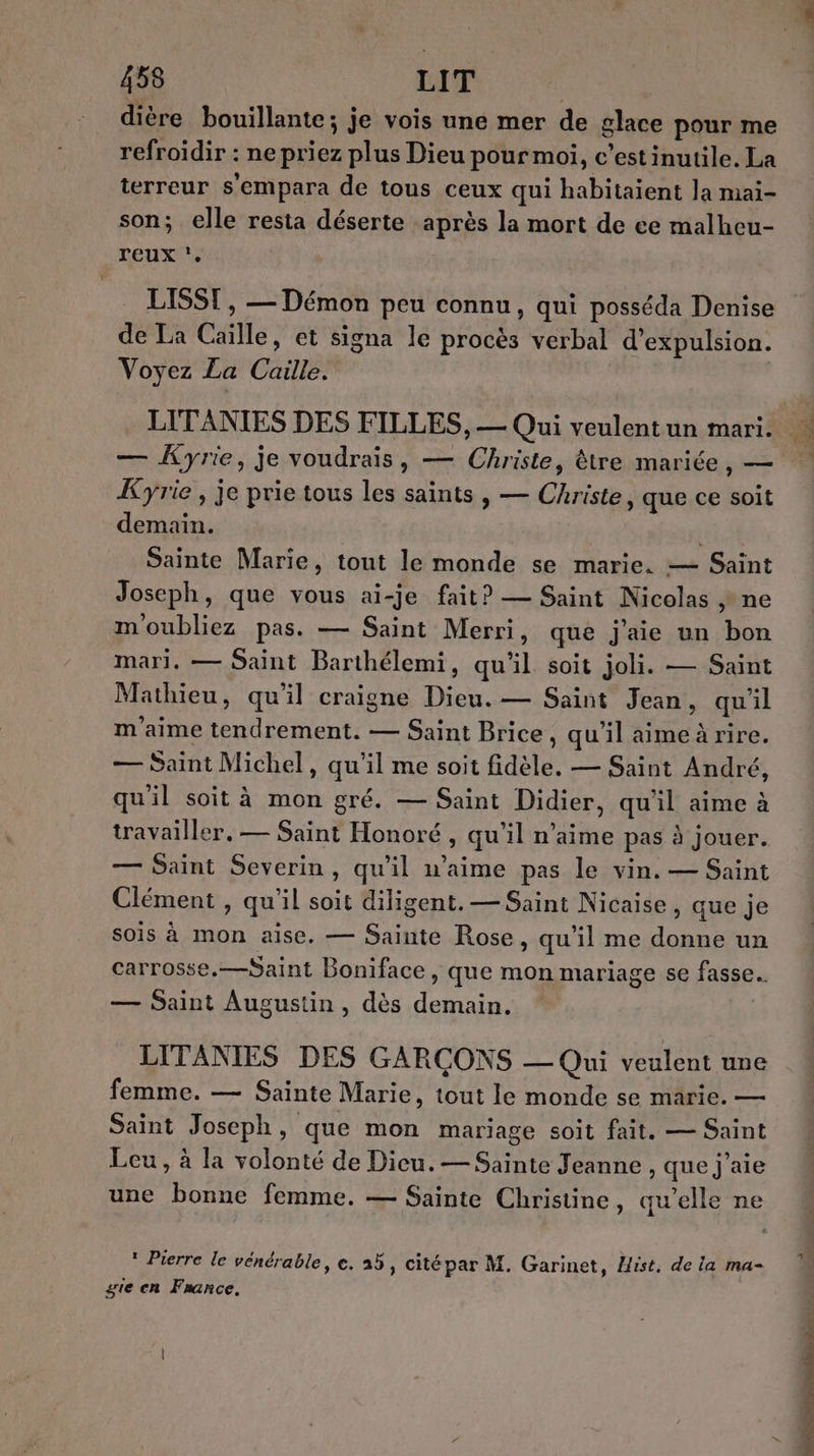 dière bouillante; je vois une mer de glace pour me refroidir : ne priez plus Dieu pour moi, c’estinutile. La terreur s'empara de tous ceux qui habitaient la mai- son; elle resta déserte après la mort de ce malheu- reux LISST , — Démon peu connu, qui posséda Denise de La Caille, et signa le procès verbal d'expulsion. Voyez La Caille. — Kyrie, je voudrais, — Christe, tre mariée, — Kyrie , je prie tous les saints , — Christe, que ce soit demain. | Sainte Marie, tout le monde se marie. — Saint Joseph, que vous ai-je fait? — Saint Nicolas ne moubliez pas. — Saint Merri, que j'aie un bon mari. — Saint Barthélemi, qu'il soit joli. — Saint Mathieu, qu'il craigne Dieu. — Saint Jean, qu'il m'aime tendrement. — Saint Brice, qu’il aimeà rire. — Saint Michel, qu’il me soit fidèle. — Saint André, qu'il soit à mon gré. — Saint Didier, qu'il aime à travailler, — Saint Honoré , qu’il n'aime pas à jouer. — Saint Severin, qu'il n'aime pas le vin. — Saint Clément , qu'il soit diligent. — Saint Nicaise, que je sois à mon aise. — Sainte Rose, qu'il me donne un carrosse,—Saint Boniface , que mon mariage se fasse. — Saint Augustin, dès demain. | LITANIES DES GARÇONS — Qui veulent une femme. — Sainte Marie, tout le monde se marie. — Saint Joseph, que mon mariage soit fait. — Saint Leu, à la volonté de Dieu. —Sainte Jeanne , que j'aie une bonne femme. — Sainte Christine, qu’elle ne 1 Pierre le vénérable, e. 25, cité par M. Garinet, ist, de la ma- gie en France.