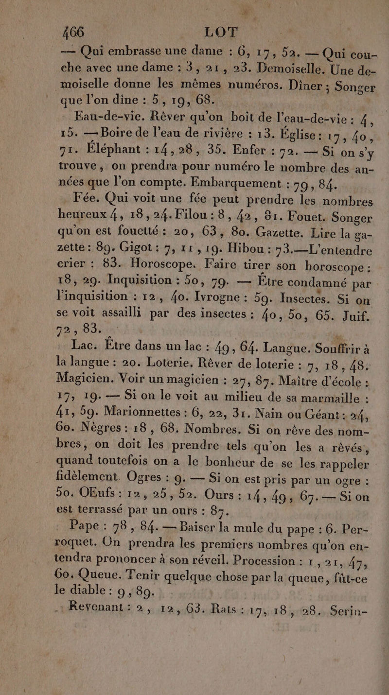 : , # 466 ton. — Qui embrasse une dame : G, 19, 5a, — Qui cou- che avec une dame : 3, 21, 23. Demoiselle. Une de- moiselle donne les mêmes numéros. Diner ; Songer que l’on dine : 5, 19, 68. | Eau-de-vie. Rêver qu’on boit de l’eau-de-vie : 4, 15. — Boire de l’eau de rivière : 13. Église : 17, 40, 7I. Éléphant 04 5:24 35% Enfer 54:88 on s'y trouve, on prendra pour numéro le nombre des an- nées que l’on compte. Embarquement : 59, 84. . Fée. Qui voit une fée peut prendre les nombres heureux 4, 18,24. Filou:8, 42, 81. Fouet. Songer qu on est fouetté : 20, 63, 80. Gazette. Lire la ga- zette : 89. Gigot : 7, 11, 19. Hibou : 73.—L'entendre crier : 83. Horoscope. Faire tirer son horoscope : 18, 29. Inquisition : 50, 59. — Etre condamné par linquisition : 12, {o. Ivrogne : 59. Insectes. Si on se voit assailli par des insectes : 40, 50, 65. Juif. 72, 83. L Lac. Etre dans un lac : 49, 64. Langue. Souffrir à la langue : 20. Loterie, Rêver de loterie : 7, 18 , 485 Magicien. Voir un magicien : 27, 07. Maitre d'école : 17, 19. — Si on le voit au milieu de sa marmaille : At, 59. Marionnettes : 6, 22, 31. Nain ou Créant : 24, 60. Nègres : 18, 68: Nombres. Si on rêve des nom- bres, on doit les prendre tels qu'on les a rêvés, quand toutefois on a le bonheur de se les rappeler fidèlement. Ogres : 9. — Si on est pris par un ogre : 90, OEufs : 12, 25, 52. Ours : 14, 49; 67. — Sion est terrassé par un ours : 87. Pape : 98 , 84. — Baiser la mule du pape : 6. Per- roquet. On prendra les premiers nombres qu'on en- tendra prononcer à son réveil. Procession : r 1211473 Go. Queue. Tenir quelque chose par la queue, fût-ce le diable : 9 ; 89. 1 ReYenant: 2, 12, 63. Rats : 17, 18, 28. Serin-