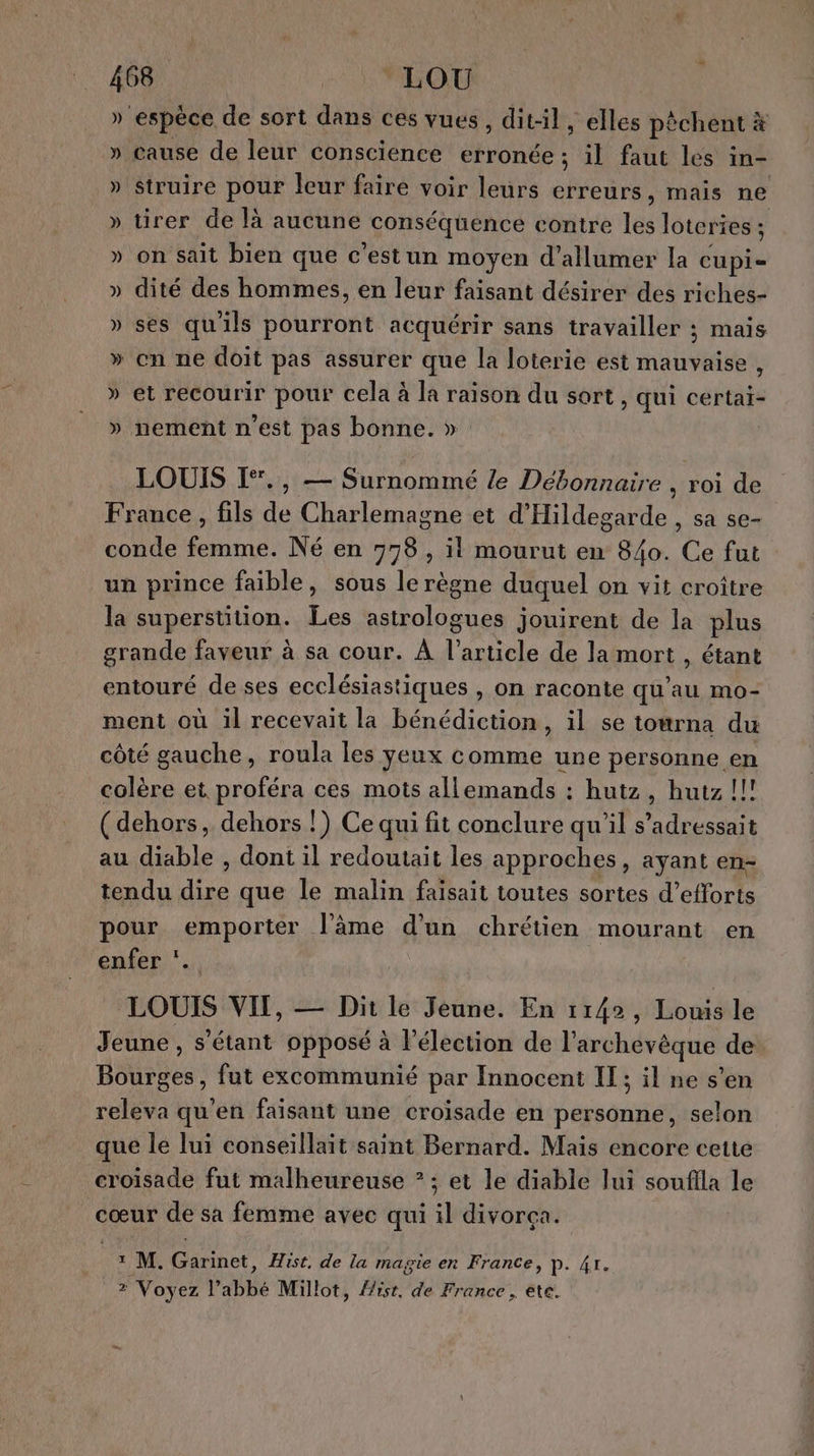 » espèce de sort dans ces vues, dit-il , elles pèchent à » cause de leur conscience erronée ; il faut les in- » struire pour leur faire voir leurs erreurs, mais ne » tirer de là aucune conséquence contre les loteries: » on Sait bien que c’estun moyen d'allumer la cupi- » dité des hommes, en leur faisant désirer des riches- » ses qu'ils pourront acquérir sans travailler ; mais » on ne doit pas assurer que la loterie est mauvaise , » et recourir pour cela à la raison du sort , qui certai- » nement n'est pas bonne. » La LOUIS [*., — Surnommé le Débonnaire , roi de France, fils de Charlemagne et d'Hildegarde , sa se- conde femme. Né en 778, il mourut en 840. Ce fut un prince faible, sous le règne duquel on vit croître la superstition. Les astrologues jouirent de la plus grande faveur à sa cour. À l’article de la mort , étant entouré de ses ecclésiastiques , on raconte qu’au mo- ment où il recevait la bénédiction, il se towrna du côté gauche, roula les yeux comme une personne en colère et proféra ces mots allemands : hutz, hutz !!! (dehors, dehors !) Ce qui fit conclure qu'il s’adressait au diable , dont il redoutait les approches, ayant en- tendu dire que le malin faisait toutes sortes d’efforts pour emporter l’âme d'un chrétien mourant en enfer ‘.. LOUIS VII, — Dit le Jeune. En 1142, Louis le Jeune , s'étant opposé à l'élection de l’archevèque de Bourges, fut excommunié par Innocent IT; il ne s’en releva qu’en faisant une croisade en personne, selon que le lui conseillait saint Bernard. Mais encore cette croisade fut malheureuse ? ; et le diable lui soufilla le cœur de sa femme avec qui il divorça. 1 M. Garinet, Hist. de la magie en France, P. 4r. 2 Voyez l’abbé Millot, His, de France , ete.