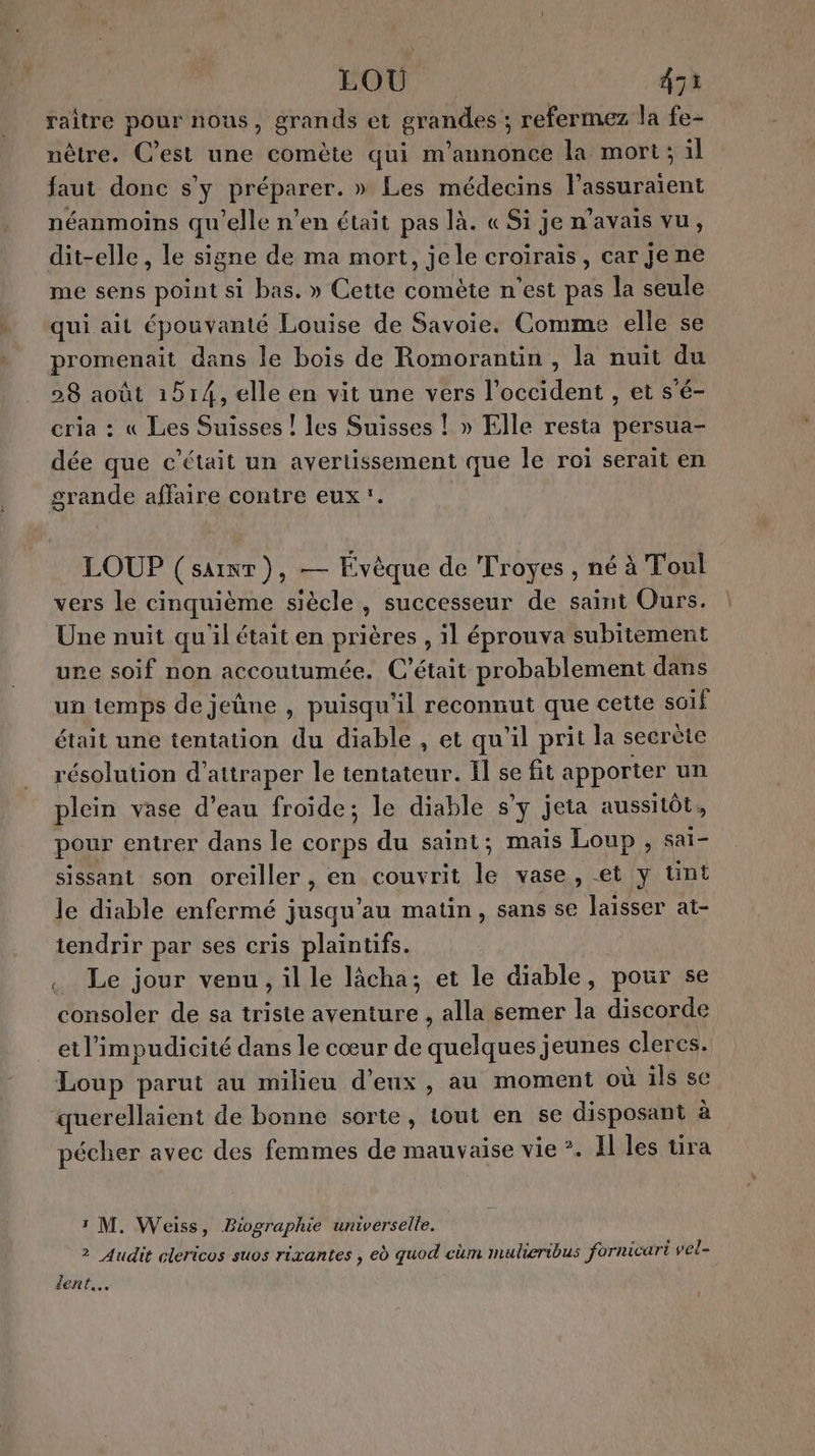 FOUT: A3 raitre pour nous, grands et grandes ; refermez la fe- nêtre. C’est une comète qui m'annonce la mort; il faut donc s'y préparer. » Les médecins l’assuraïent néanmoins qu'elle n’en était pas là. « Si je n'avais vu, dit-elle, le signe de ma mort, jele croirais, car je ne me sens point si bas. » Cette comète n’est pas la seule qui ait épouvanté Louise de Savoie. Comme elle se promenait dans le bois de Romorantin , la nuit du 28 août 1514, elle en vit une vers l'occident , et s'é- cria : « Les Suisses ! les Suisses ! » Elle resta persua- dée que c'était un avertissement que le roi serait en grande affaire contre eux. | LOUP (saint), — Évèque de Troyes , né à Toul vers Le cinquième siècle, successeur de saint Ours. Une nuit quil était en prières , 11 éprouva subitement ure soif non accoutumée, C'était probablement dans un temps de jeune , puisqu'il reconnut que cette soif était une tentation du diable , et qu'il prit la secrète résolution d'attraper le tentateur. Il se fit apporter un plein vase d’eau froide; le diable s’y jeta aussitôt, pour entrer dans le corps du saint; mais Loup , sai- sissant son oreiller, en couvrit le vase, et y tint le diable enfermé jusqu'au matin, sans se laisser at- iendrir par ses cris plaintifs. | . Le jour venu, il le lâcha; et le diable, pour se consoler de sa triste aventure , alla semer la discorde etl’impudicité dans le cœur de quelques jeunes cleres. Loup parut au milieu d'eux, au moment où ils se querellaient de bonne sorte, tout en se disposant à pécher avec des femmes de mauvaise vie ?. El les tira 1 M. Weiss, Biographie umverselle. 2 Audit clericos suos rixantes , ed quod cüm maulieribus fornicart vel= dent.