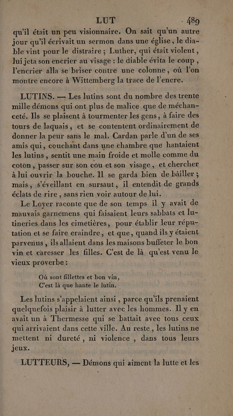 qu’il était un peu visionnaire. On sait qu'un autre jour qu’il écrivait un sermon dans une église, le dia- ble vint pour le distraire ; Luther, qui était violent, Jui jeta son encrier au visage : le diable évita le coup, l’encrier alla se briser contre une colonne, où l'on montre encore à Wittemberg la trace de l'encre. LUTINS. — Les lutins sont du nombre des trente mille démons qui ont plus de malice que de méchan- ceté. Ils se plaisent à tourmenter les gens, à faire des tours de laquais, et se contentent ordinairement de donner la peur sans le mal. Cardan parle d'un de ses amis qui, couchant dans une chambre que hantaient les lutins , sentit une main froide et molle comme du coton, passer sur son cou et son visage, et chercher à lui ouvrir la bouche. 11 se garda bien de bäiller ; mais, s'éveillant en sursaut, il entendit.de grands éclats de rire , sans rien voir autour de lui. Le Loyer raconte que de son temps. il y avait de mauvais garnémens qui faisaient leurs sabbais et lu- tineries. dans les cimétières, pour établir leur répu- tation et se faire eraindre, et que, quand ils y étaient parvenus , ils allaient dans les maisons buffeter le bon vin et caresser les filles. C’est de là qu'est venu le vieux proverbe : Où sont fillettes et bon vin, C’est là que hante le lutin. Les lutins s’appelaient ainsi , parce qu'ils prenaient quelquefois plaisir à lutter avec les hommes. Il ÿ en avait un à Thermesse qui se battait avec tous ceux qui arrivaient dans cette ville. Au reste, les lutins ne mettent ni dureté, ni violence , dans tous leurs jeux. | LUTTEURS, — Démons qui aiment la lutte et les