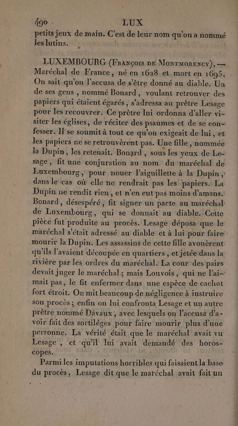 499 . LUX | petits jeux de main. C’est de leur nom qu’on a nommé les lutins. | LUXEMBOURG {Fnawcçors ne M ONTMORENCY), — Maréchal de France, né en 1628 et mort en 1695. On sait qu’on l’accusa de s'être donné au diable, Un de ses gens , nommé Bonard, voulant retrouver des papiers qui étaient égarés, s’adressa au prêtre Lesage pour Îles recouvrer. Ce prêtre lui ordonna d'aller vi- siter les églises, de réciter des psaumes et de se con- fesser. I'se soumit à tout ce qu’on exigeait de lui , et les papiers ne se retrouvérent pas. Une fille , nommée la Dupin, les retenait. Bonard , sous les yeux de Le- sage, fit une conjuration au nom du maréchal de Luxembourg, pour nouer l’aiguillette à la Dupin ; dans le‘cas 6ù elle ne rendrait pas les papiers. La Dupin ne rendit rien, et n’en eut pas moins d’amans. Bonard, désespéré, fit signer un pacte au maréchal de Luxembourg, qui se donnait au diable. Cette pièce fut produite au procès. Lesage déposa que le maréchal s'était adressé au diable et à lui pour faire mourir la Dupin. Les assassins de cette fille avouèrent qu'ils l'avaient découpée en quartiers , et jetée dans la rivière par les ordres du maréchal. La cour des pairs _ devait juger le maréchal; mais Louvois, qui ne l’ai- mait pas, le fit enfermer dans une espèce de cachot fort étroit. Or mit beaucoup de négligence à instruire son procès ; enfin on lui confronta Lesage et un autre prêtre nommé Davaux, avec lesquels on l’accusx d’a- voir fait des sortiléges pour faire mourir plus d’une personne. La vérité était que le maréchal avait vu Lesage , et qu'il lui avait demandé des horos- copes. ME | … Parmiles imputations horribles qui faisaient la base du procès, Lesage dit que le maréchal avait fait un L