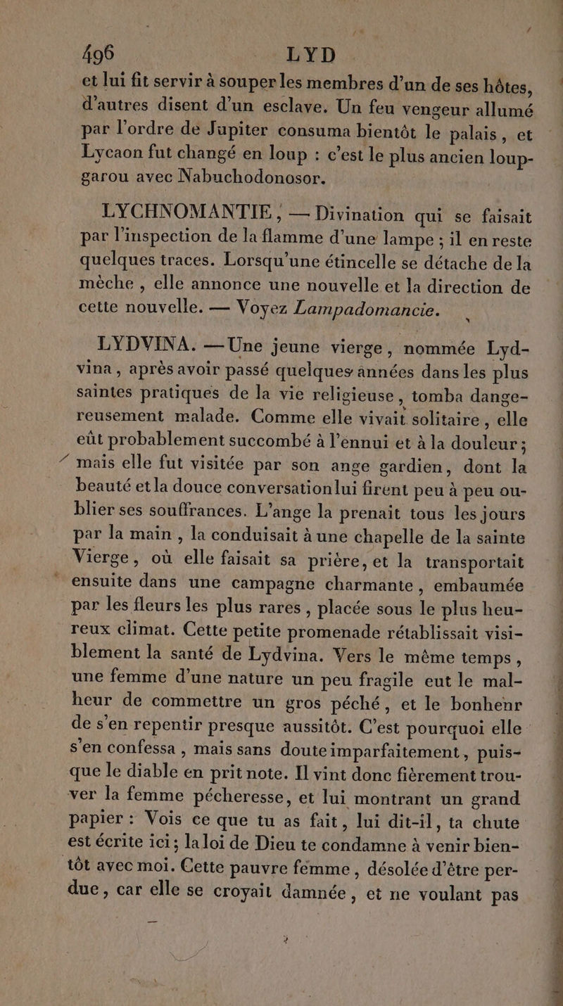 et lui fit servir à souper les membres d’un de ses hôtes, d'autres disent d’un esclave. Un feu vengeur allumé par l’ordre de Jupiter consuma bientôt le palais, et Lycaon fut changé en loup : c’est le plus ancien loup- garou avec Nabuchodonosor. LYCHNOMANTIE , — Divination qui se faisait par l'inspection de la flamme d’une lampe ; il enreste quelques traces. Lorsqu'une étincelle se détache de la mèche , elle annonce une nouvelle et la direction de cette nouvelle. — Voyez Lampadomancie. LYDVINA. — Une jeune vierge, nommée Lyd- vina , après avoir passé quelques années dans les plus saintes pratiques de la vie religieuse, tomba dange- reusement malade. Comme elle vivait solitaire , elle eût probablement succombé à l'ennui et à la douleur; mais elle fut visitée par son ange gardien, dont la beauté et la douce conversationlui firent peu à peu ou- blier ses souffrances. L'ange la prenait tous les jours par la main , la conduisait à une chapelle de la sainte Vierge, où elle faisait sa prière, et la transportait ensuite dans une campagne charmante, embaumée par les fleurs les plus rares , placée sous le plus heu- reux climat. Cette petite promenade rétablissait visi- blement la santé de Lydvina. Vers le même temps, | une femme d’une nature un peu fragile eutle mal- heur de commettre un gros péché, et le bonhenr : de s'en repentir presque aussitôt. C’est pourquoi elle : | s'en Confessa , mais sans douteimparfaitement, puis+ que le diable en prit note. Il vint donc fiérement trou- ver la femme pécheresse, et lui montrant un grand papier : Vois ce que tu as fait, lui dit-il, ta chute est écrite ici; laloi de Dieu te condamne à venir bien- | tÔt avec moi. Cette pauvre fémme , désolée d’être per- due, car elle se croyait damnée , et ne voulant pas 7