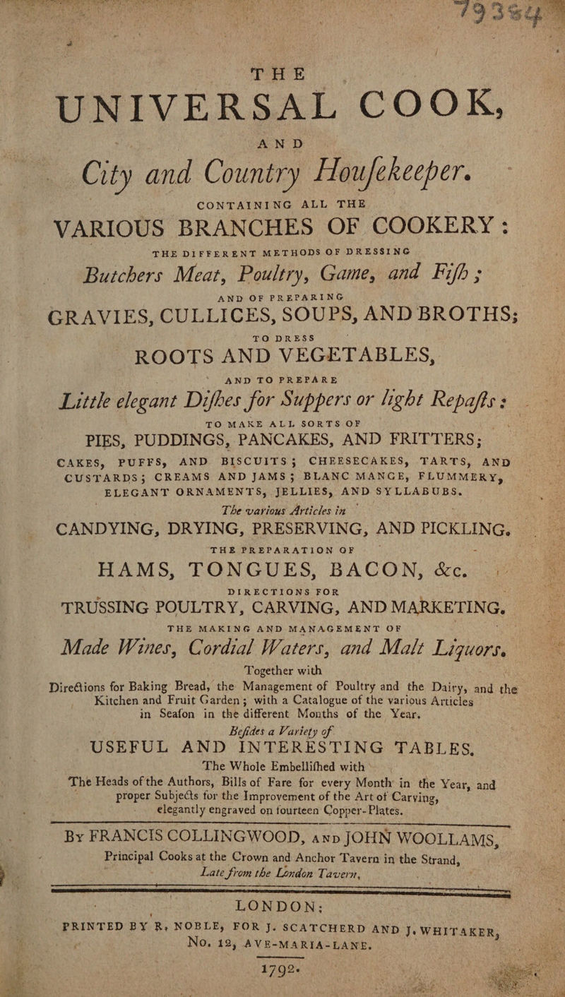 | THE 3 UNIVERSAL COOK, City and Country Houfekeeper. CONTAINING ALL THE VARIOUS BRANCHES OF COOKERY : THE DIFFERENT METHODS OF DRESSING Butchers Meat, Poultry, Game, and Fijh ; AND OF PREPARING GRAVIES, CULLICES, SOUPS, AND BROTHS; ROOTS AND VEGETABLES, AND TO PREPARE TO MAKE ALL SORTS OF PIES, PUDDINGS, PANCAKES, AND FRITTERS; CAKES, PUFFS, AND BISCUITS 5 CHEESECAKES, TARTS, AND CUSTARDS; CREAMS AND JAMS; BLANC MANGE, FLUMMERY, ELEGANT ORNAMENTS, JELLIES, AND SYLLABUBS. The various Articles in ~ CANDYING, DRYING, PRESERVING, AND PICKLING, THE PREPARATION OF HAMS, TONGUES, BACON, &amp;c. 1 TRUSSING POULTRY, CARVING, AND MARKETING. THE MAKING AND MANAGEMENT OF Made Wines, Cordial Waters, and Malt Liquors. Together with . DireAions for Baking Bread, the Management of Poultry and the Dairy, and the Kitchen and Fruit Garden; with a Catalogue of the various Articles in Seafon in the different Months of the Year. Befides a Variety of. USEFUL AND INTERESTING TABLES, The Whole Embellifhed with ' The Heads of the Authors, Bills of Fare for every Month in the Y ear, and proper Subjects tor the Improvement of the Art of Carving, elegantly engraved on fourteen Copper- Plates. By FRANCIS COLLINGWOOD, axp JOHN WOOLLAMS, , Principal Cooks at the Crown and Anchor Tavern in the Strand, ] ; Late from the London Tavern, | - LONDON; | | | PRINTED BY Ry NOBLE, FOR J. SCATCHERD AND J. WHITAKER, No, 12, AVE-MARIA-LANE. e , 1792+