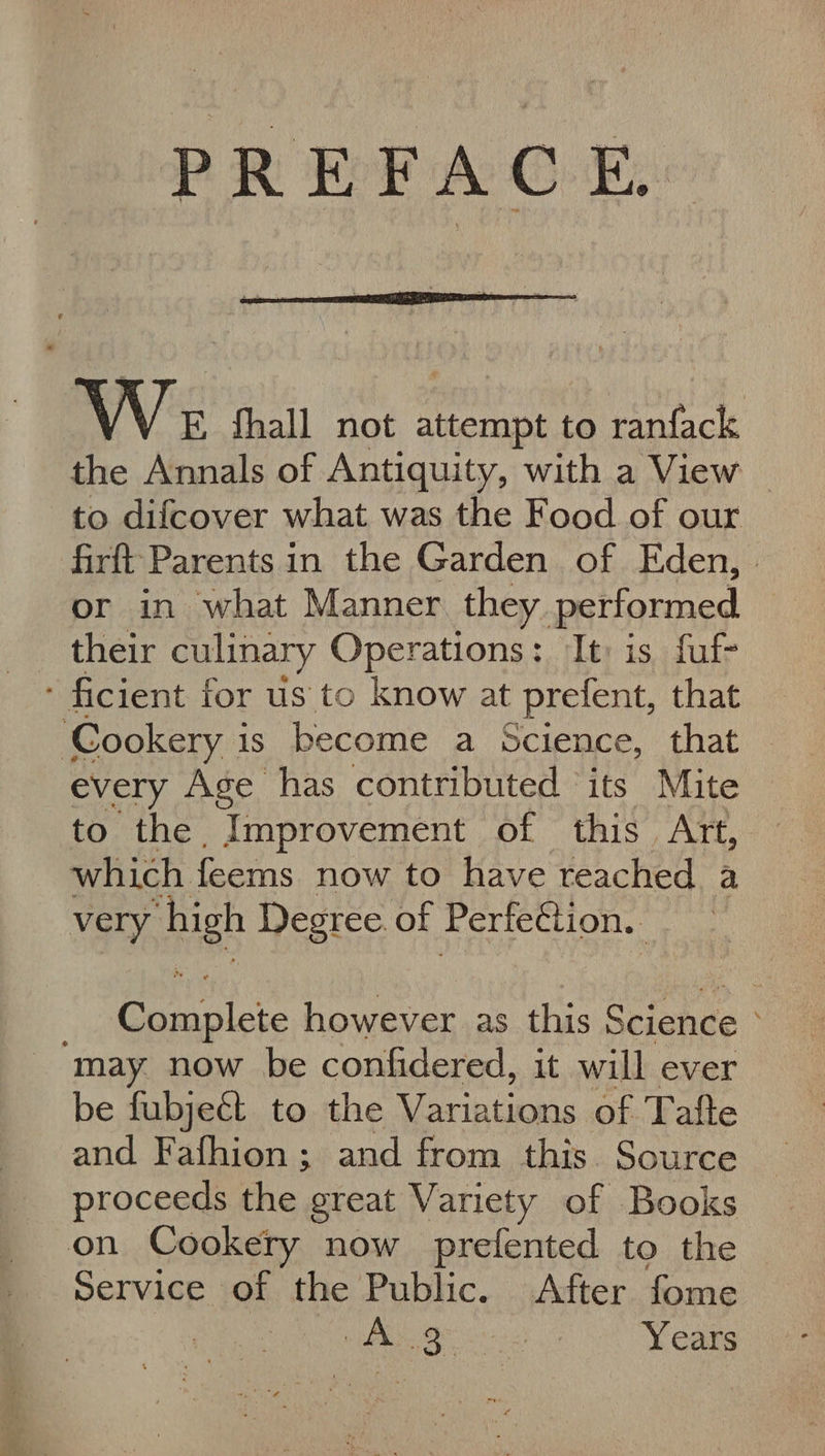 PREFACE, \ \ E fhall not attempt to ranfack the Annals of Antiquity, with a View | to difcover what was the Food of our firft Parents in the Garden of Eden, or in what Manner they performed their culinary Operations: It: is fuf- - ficient for us to know at prefent, that ‘Cookery is become a Science, that every Age has contributed ‘its Mite to the Improvement of this Art, which feems now to have teached a very spe Degree of Perte¢tion. ol however as this Science “may now be confidered, it will ever be fubjeét to the erie Linas of Tafte and Fafhion; and from this Source proceeds the great Variety of Books on Cookery now prefented to the Service of the Public. After fome See csi Years