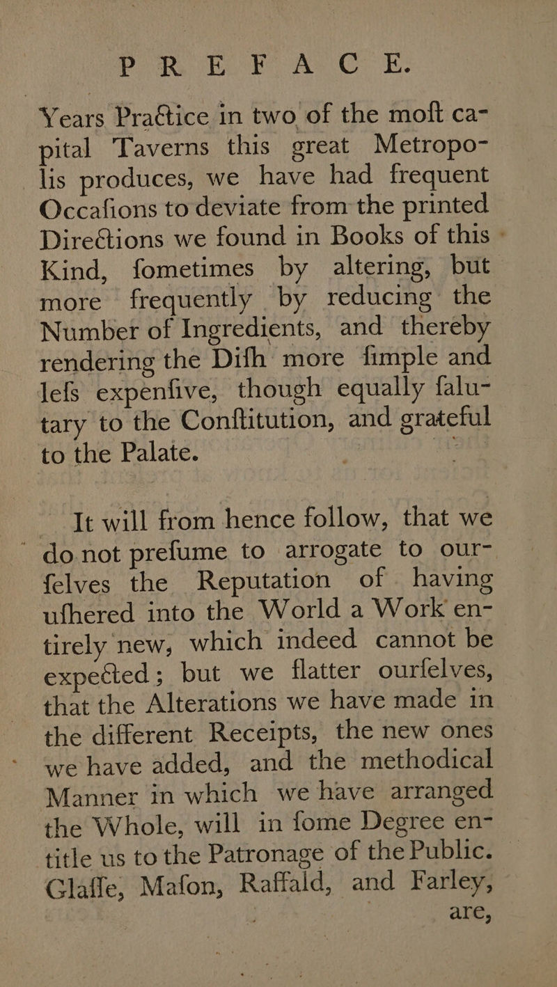 Poa ok, ACE: Years Pra€tice in two of the moft ca- pital Taverns this great Metropo- lis produces, we have had frequent Occafions to deviate from the printed DireGtions we found in Books of this » Kind, fometimes by altering, but. more frequently by reducing the — Number of Ingredients, and thereby rendering the Difh more fimple and lefs expenfive, though equally falu- tary to the Conftitution, and grateful to the Palate. es It will from hence follow, that we ‘ donot prefume to arrogate to our- felves the Reputation of having ufhered into the World a Work en- tirely new, which indeed cannot be expected 5 but we flatter ourfelves, that the Alterations we have made in the different Receipts, the new ones we have added, and the methodical Manner in which we have arranged the Whole, will in fome Degree en- title us to the Patronage of the Public. — Glaffe, Mafon, Raffald, and Farley, are,