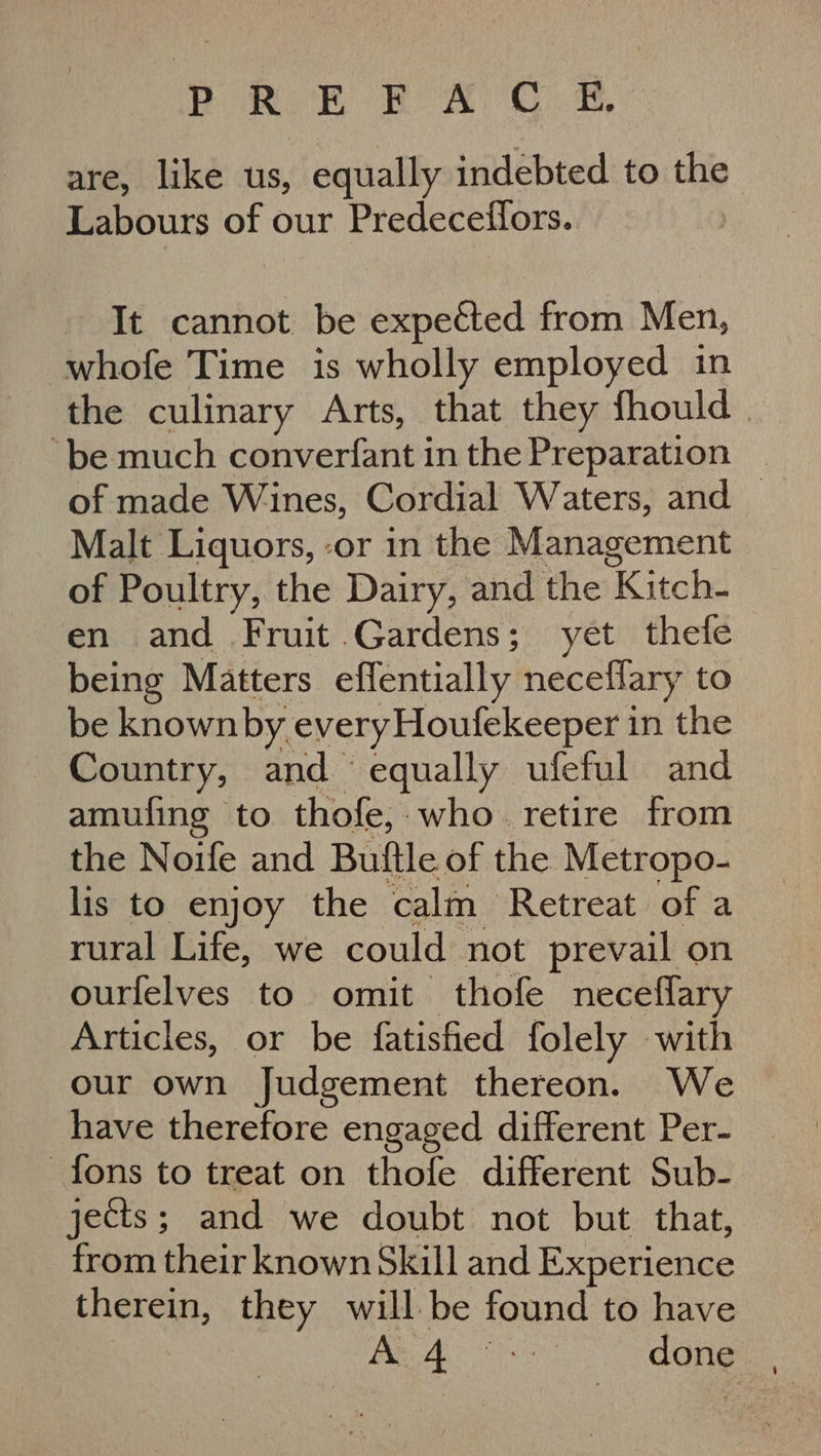 YP ROR BOAO. Ss, are, like us, equally indebted to the Labours oy our Predecetlors. It cannot be expected from Men, whofe Time is wholly employed in the culinary Arts, that they fhould | ‘be much converfant in the Preparation of made Wines, Cordial Waters, and _ Malt Liquors, -or in the Management of Poultry, the Dairy, and the ‘Kitch: en and Fruit Gardens; yet thefe being Matters effentially necellary to be known by every Houfekeeper in the Country, and. equally ufeful and amufing to thofe;. who. retire from the Noife and Buftle of the Metropo- lis to enjoy the calm Retreat of a rural Life, we could not prevail on ourfelves to omit thofe neceflary Articles, or be {fatisfied folely with our own Judgement thereon. We have therefore engaged different Per- fons to treat on thofe different Sub- jects; and we doubt not but that, from their known Skill and Experience therein, they will. be fonne to have A: 4 i done