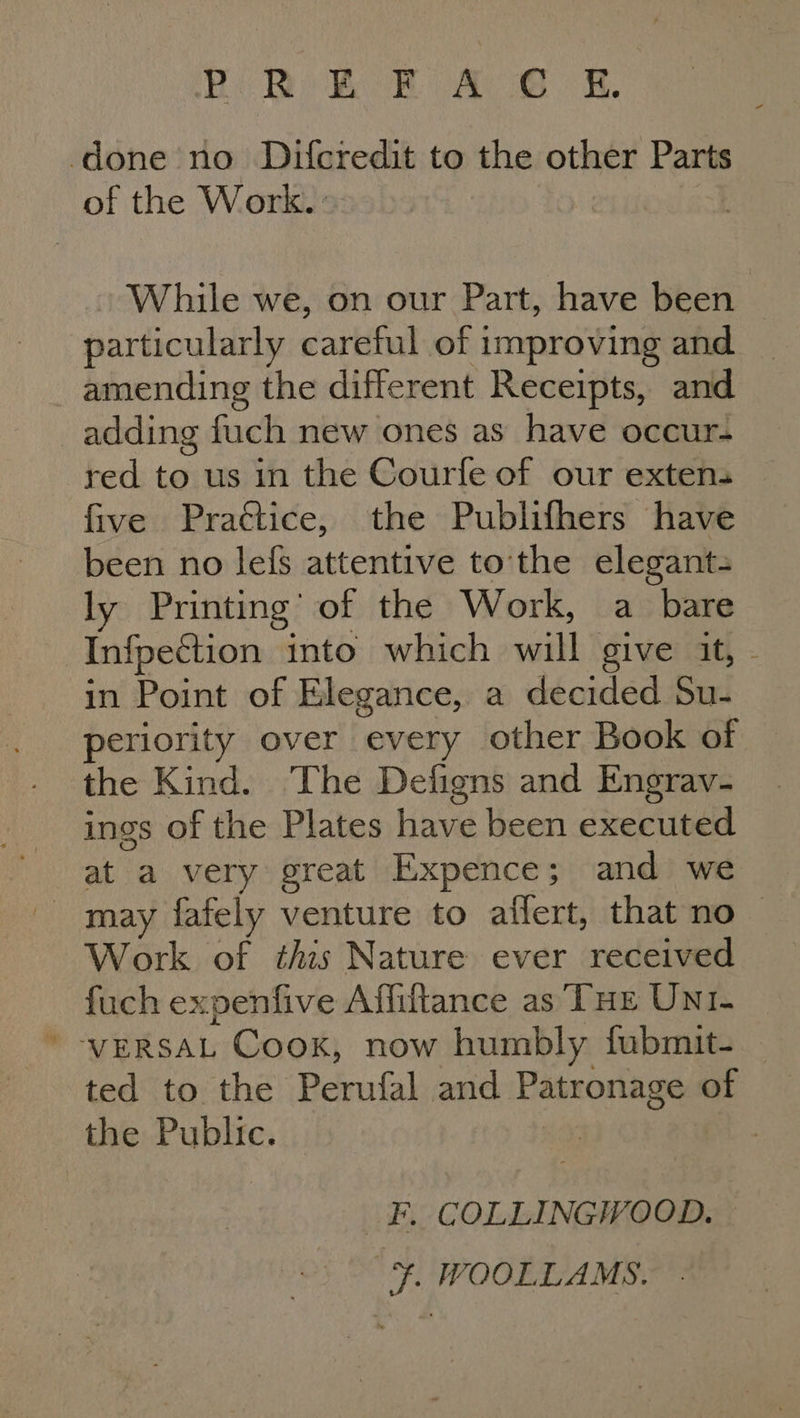 Be Be Boek (ae et Mh, done no Difcredit to the other Parts of the Work. : While we, on our Part, have been particularly careful of } improving and amending the different Receipts, and adding fuch new ones as have occur- red to us in the Courfe of our extens five Practice, the Publifhers have been no lefs attentive to the elegant= ly Printing | of the Work, a bare Infpection into which will give it, - in Point of Elegance, a decided Su- periority over every other Book of the Kind. The Defigns and Engrav- ings of the Plates have been executed may fafely venture to affert, that no | Work of this Nature ever received fuch expenfive Affiftance as THE UNI- VERSAL Coox, now humbly fubmit-_ ted to the Perufal and Patronage of the Public. _F. COLLINGWOOD. ¥. WOOLLAMS.