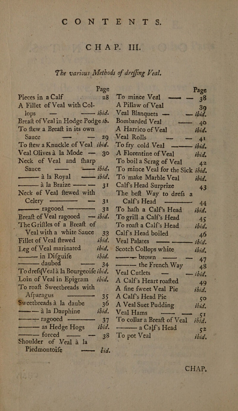 Cc On.N T BON eT 68: iif. Pieces in a Calf 28 A Fillet of Veal with Col- lops ibid. Breaft of Veal in Hodge Podge i6. To ftew a Breaft in its own Sauce Bhi tke 29 To ftew a Knuckle of Veal ibid. Veal Olivesa la Mode — go Neck of Veal and fharp Sauce —— ibid. —— ibid, — I SS a la Royal a la Braize Neck of Veal ftewed with Celery — 31 ———— ragooed Breaft of Veal ragooed — ibid. _ TheGriftles of a Breaft of » Weal with a white Sauce 33 Fillet of Veal ftewed ibid. Leg of Veal marinated ibid. in Difguife ibid. — daubed 34 To drefsjVeéal A la Bourgeoife ibid. Loin of Vealin Epigram — ibid. To roaft Sweetbreads with _ Afparagus ——_——- 35 Sweetbreads A la daube 36 -————--— 4 Ja Dauphine ibid. ~——-—- ragooed ———_——_ 37 —— as Hedge Hogs ibid. — forced mel aS Shoulder of Meal a la Piedmontoife Page To mince Veal —— — 38 A Pillaw of Veal 39 Veal Blanguets — — ibid. Bombarded Veal rindo A Harrico of Veal ibid. Veal Rolls —_ — 41 To fry cold Veal ——— sbid. A Florentine of Veal ibid. To boil a Serag of Veal 42 To mince Veal for the Sick iid. To make Marble Veal ibid. Calf’s Head Surprize 43 The beft Way to drefs a Calf’s Head ————— 44 To hafh a Calf’s Head ibid. To grill a Calf’s Head 4S To roaft a Calf’s Head ibid, Calf’s Head boiled 46 Veal Palates ibid. Scotch Collops white ibid, ———--- brown reat 7, — the French Way 48 Veal Cutlets . — — ibid, A Calf’s Heart roafted 49 A fine fweet Veal Pie _— ibid. A Calf’s Head Pie 50 A Veal Suet Pudding ibid, Veal Hams 51 To collar a Breaft of Veal ibid. a Calf’s Head 52 To pot Veal ibid.
