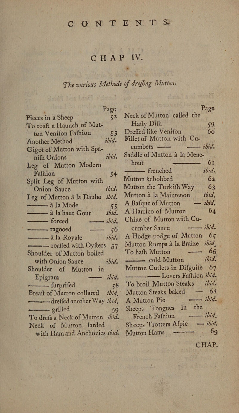 G Q@ NF EN T Ss * _ Page Pieces in a Sheep §2 To roaft a Haunch of Mat- ton Venifon Fafhion Another Method Gigot of Mutton with Spa- nifh Onions Leg of Mutton Modern Fafhion 54 Split Leg of Mutton with Onion Sauce ibid. Leg of Mutton a la Daube did. 53 ibid. ibid, aJaMode_ . 55 a la haut Gout ibid. forced —— ibid, ‘ —__. ragooed — 56 — ala Royale ibid. — roafted with Oyfters 57 Shoulder of Mutton boiled with Onion Sauce ibid. Shoulder of Mutton in Epigram — ibid. furprifed | 58 Breaft of Mutton collared 77d, —-— drefled another Way ibid, grilled 59 To drefsa Neck of Mutton ibid. Neck of Mutton Jarded with Ham and Anchovies ida. | Page Neck of Mutton called the ~ Hafty Dith 59 Dreffed like Venifon 60 Fillet of Mutton with Cu- cumbers ibid. Saddle of Mutton a la Mene- | hout . 6t frenched ibid. Mutton kebobbed 62 Mutton the Turkifh Way 63 Mutton a la Maintenon ibid, A BafqueofMutton — ibid, ' A Harrico of Mutton 64 Chine of Mutton with Cu- cumber Sauce ibid. A Hodge-podge of Mutton 65 Mutton Rumps a la Braize ibid, To hafh Mutton 66 —— cold Mutton ibid. Mutton Cutlets in Difguife 67 =m—— Lovers Fafhion ibid. To broil Mutton Steaks ibid. Mutton Steaks baked — 68 A Mutton Pie wonirwmni, 107 dni Sheeps Tongues in the French Fafhion ay Sane Sheeps Trotters Afpic — ibid. — Mutton Hams 69