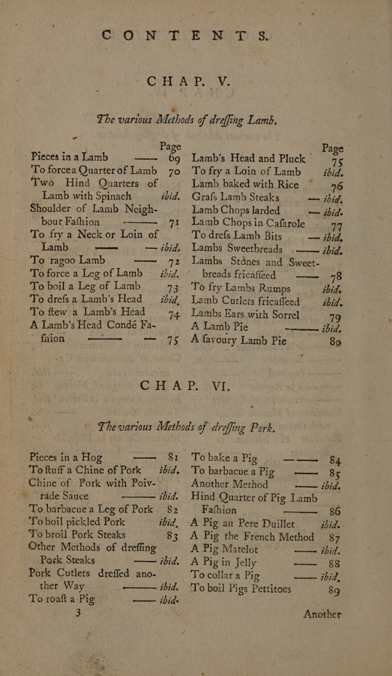 md | Page Pieces in a Lamb ey To forcea Quarterof Lamb 70 Two Hind Quarters of Lamb with Spinach Shoulder of Lamb. Neigh- ibid. bour Fafhion - 71 To fry a Neck or Loin of Lamb — ibid. To ragoo Lamb — 72 To force a Leg of Lamb ~— ibid, To boil a Leg of Lamb 73 To drefsa Lamb’s Head _zbid, To ftew a Lamb’s Head 14 _ A Lamb’s Head Conde Fa- fhion — 75 Pieces in a Hog — 81 _ Toftuffa Chine of Pork ibid, _ Chine of Pork with Poiv-: rade Sauce — ibid. To barbacue a Leg of Pork. 82 To boil pickled Pork ibid, To broil Pork Steaks 83 Other Methods of dreffing Pork Steaks Pork Cutlets dreffed ano- ther Way To roaft a Pig 3 ibid. ibid. —— thids _ Page Lamb’s Head and Pluck 6 To fry a Loin of Lamb ibid. Lamb baked with Rice 76 Grafs Lamb Steaks — ibid, Lamb Chopslarded = — bid. Lamb Chops in Cafarole 77 To drefs Lamb Bits — ibid, Lambs Sweetbreads .—— jbid, Lambs Stdnes and Sweet- breads fricafleed 78 To fry Lambs Rumps ibid. Lamb Cutlets fricaffeed ibid. Lambs Ears with Sorrel 79 A Lamb Pie ibid. A favoury Lamb Pie 80 To bake a Pig ——— 84 To barbacuea Pig — 8¢ Another Method — ibid. Hind Quarter of Pig Lamb Fafhion 86 A Pig au Pere Duillet ibid. - A Pig the French Method $7 A Pig Matelot ibid. A Pig in Jelly —— 88 To collara Pig —— ibid, To boil Pigs Pettitoes 89 Another