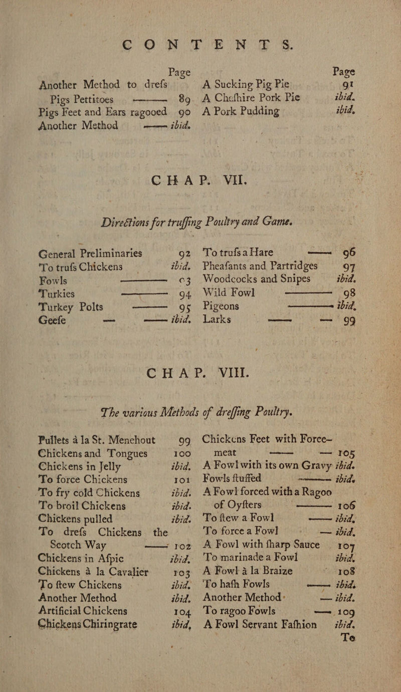 Page Page Another Method to drefs A Sucking Pig Pie gt Pigs Pettitoes 89. A Chefhire Pork Pie ibid. Pigs Feet and Ears ragooed go A Pork Pudding ibid, Another Method am ibitle CHAP. VII. Direétions for truffing Poultry and Game. General Preliminaries 92 TotrufsaHare ——~ 96 To trufs Chickens ibid. Pheafants and Partridges 07 Fowls c3 Woodcocks and Snipes ibid. ‘Turkies 94 Wild Fowl 98 Turkey Polts 95 Pigeons ibid, Geefe = —— ibid, Larks ed — 99 Pullets 4 la St. Menehout 99 Chickens and Tongues 100 Chickens in Jelly ibid. To force Chickens Tot To fry cold Chickens ibid. To broil Chickens ibid. Chickens pulled ibid. To drefs Chickens the Scotch Way ; 102 Chickens in Afpic ibid, Chickens 4 la Cavalier 103 To ftew Chickens ibid. Another Method ibid, Artificial Chickens TO4 Chickens Chiringrate ibid, Chickens Feet with Force— meat romanian hoe A Fow! with its own Gravy ibid. Fowls ftuffed ibids A Fowl forced with a Ragoo eee aao of Oyfters 106 To ftew a Fowl —— ibid, To forcea Fow] — ibid, A Fow] with fharp Sauce — 104 To marinade a Fowl ibid, - A Fowl a la Braize 108 ‘To hath Fowls —— ibids Another Method: — ibid. To ragoo Fowls — 109 A Fowl Servant Fafhion ibid. Te