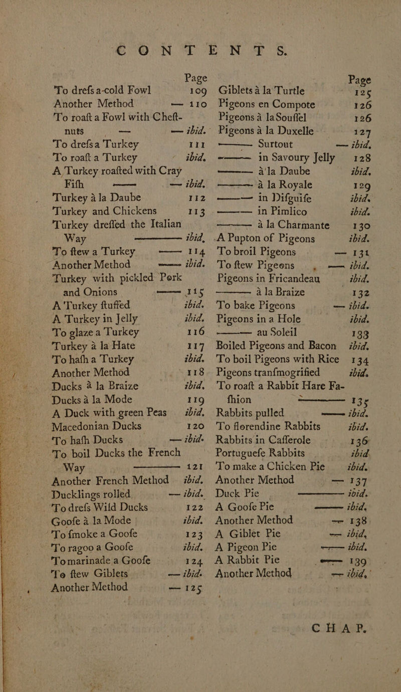 Page To drefs a-cold Fowl 109 Another Method — 110 To roaft a Fowl with Cheft- nuts # — — ibid. To drefsa Turkey III To roaft a Turkey ibid, A Turkey roafted with Cray Fifh an — ibid, Turkey ala Daube 112 Turkey and Chickens Ti 3. Turkey dreffed the Italian Way ———_—— ibid, To ftewa Turkey —— 114 Another Method wee Vids Turkey with pickled Perk and Onions he A Turkey ftuffed ibid. A Turkey in Jelly ibid. To glaze a Turkey 116 Turkey a la Hate 117 To hath a Turkey ibid. Another Method ~ 118 Ducks 4 la Braize ibid. Ducks 4 la Mode 11g A Duck with green Peas ibid, Macedonian Ducks 120 ‘To hafh Ducks — ibid. To. boil Ducks the French _ Way : 121 Another French Method © ibid. Ducklings rolled — ibid. To drefs Wild Ducks a22 Goofe a la Mode ibid. ‘'To {moke a Goofe 123 To ragoo a Goofe ibid. 'Tomarinade a Goofe 124. Te ftew Giblets — ibid. Another Method — 125 Page Giblets 4 la Turtle 125 Pigeons en Compote 126 Pigeons a laSouffel 126 Pigeons a la Duxelle 129 —— Surtout — ibid, -——— in Savoury Jelly 128 ——— a'la Daube ibid, —~- a la Royale 129 ——— in Difguife ibid. —w— in Pimlico ibid. a la Charmante 130 -A Pupton of Pigeons ibid. To broil Pigeons — 131 To ftew Pigeons . — ibid. Pigeons in Fricandean _ bid, a la Braize 132 To bake Pigeons — ibid. Pigeons in a Hole ibid. — au Soleil 133 Boiled Pigeons and Bacon did, To boil Pigeons with Rice 134 Pigeons tranfmogrified ibid. To roaft a Rabbit Hare Fa- fhion 135 Rabbits pulled wm ibid. To florendine Rabbits ibid. Rabbits in Cafferole 136 Portuguefe Rabbits ibid. To makeaChicken Pie = ibid. Another Method = 137 Duck Pie. ivid. A Goofe Pie | —— ibid, Another Method —- 138. A Giblet Pie —- ibid, A Pigeon Pie —-—— ibid, A Rabbit Pie = 139 Another Method