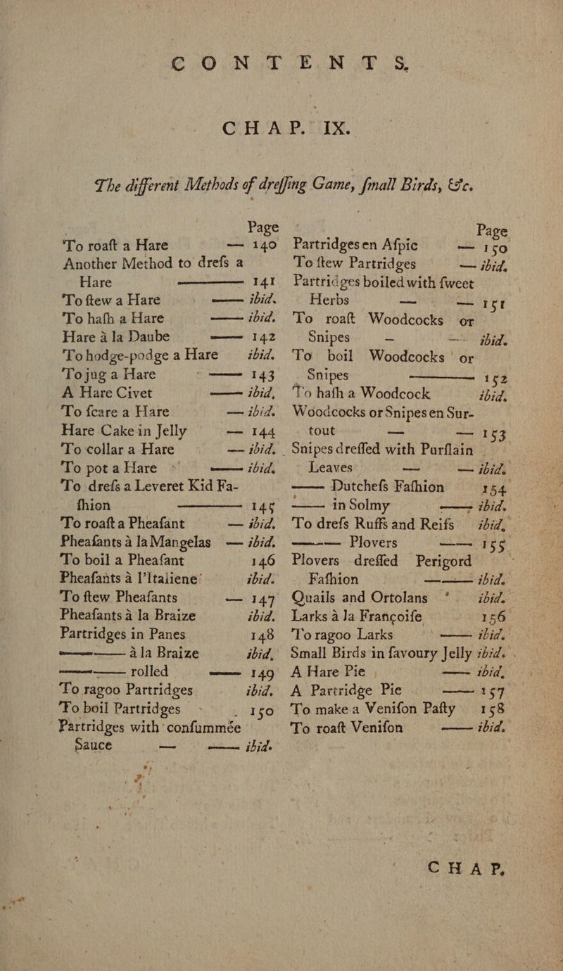 To roaft a Hare — 140 Another Method to drefs a Hare 141 To ftew a Hare ——— ibid. To hafh a Hare — ibid. Hare a la Daube —— 142 To hodge-podge a Hare ibid. Tojug a Hare 143 A Hare Civet — ibid, To fcare a Hare — ibid. Hare Cake in Jelly — 144 To collar a Hare ~— ibid, . To potaHare ~ ——— bid. To drefs a Leveret Kid Fa- fhion 146 To roaft a Pheafant — ibid, Pheafants a laMangelas — ibid. To boil a Pheafant 14.6 Pheafants a I’ltaliene’ ibid. To ftew Pheafants — 147 Pheafants 4 la Braize ibid. Partridges in Panes 148 eae ala Braize ibid, woe rolled —— 149 To ragoo Partridges ibid. To boil Partridges WEES Partridges with ‘confummée sauce —— ibid. iia . Partridgesen Afpic — 150 Te ftew Partridges — ibid, Partridges boiled with fweet Herbs Tne oy To roaft Woodcocks or Snipes doe ~~~ gbid. To boil Woodcocks | or _ Snipes 152 To hafh a Woodcock ibid. Woodcocks or Snipes en Sur- tout 53 Snipes dreffed with Purflain | ——= oe I Leaves — — ibid. —— Dutchefs Fathion 154 in Solmy —- ibid, To drefs Ruffsand Reifs ibid, © — Plovers es Jeo Plovers drefled Perigord Fafhion ——— ibid. Quails and Ortolans ° = ibid. Larks a Ja Francoife 156 ‘To ragoo Larks ibid. Small Birds in favoury Jelly sd/d. . A Hare Pie —~ thid, A Partridge Pie —— 157 To make a Venifon Pafty 158 To roaft Venifon — ibid.