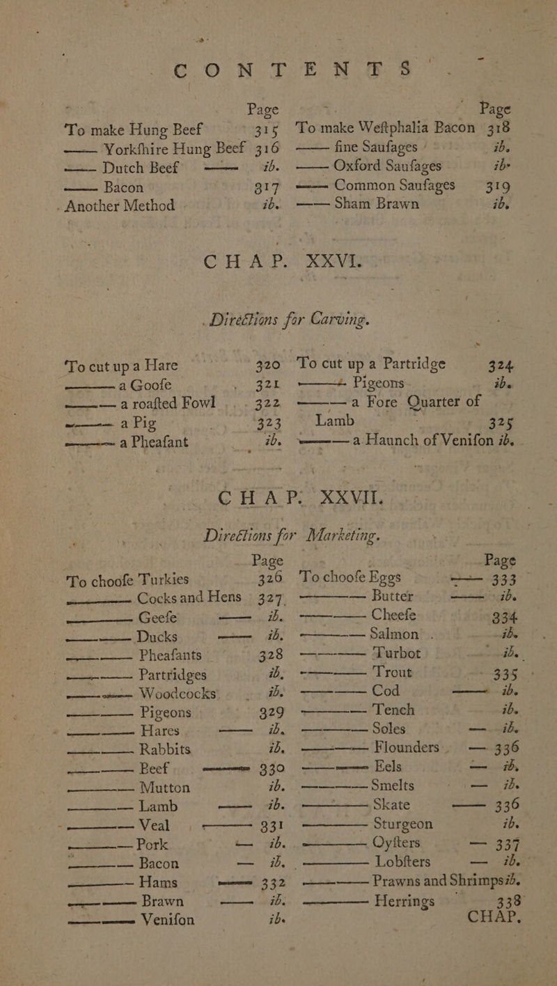 ey Page ‘To make Hung Beef 315 Yorkhhire Hung Beef 316 Dutch Beef —— 4%. Bacon 817 . Another Method ib. - ‘To cut up a Hare 320 ———. a Goole 32. ———— a roafted Fowl 322 ~—-— a Pig 223 ———-—~ a Pheafant ) ib. Page To roles Weftphalia Bacon 38 fine Saufages - ib. Oxford Saufages ib —— Common Saufages 319 —— Sham Brawn id. To cut up a Partridge 324 ———+ Pigeons. ibe ———a Fore Quarter of Lamb 325 ‘w——— a Haunch of Venifon id. | , Page To choofe Turkies 326 —.. Cocks and Hens ° 327, Geefe ib. — Ducks romcinesen, 244, wee. Phealants 328 —- Partridges ib, a torre Woodcocks: how Gale 329 et Ehies f=. OE 1 ie Rabbits ib, ee Beef menamene 330 ————— Mutton ib. = Lamb ones 430. 5 nent ns Veal SEs ee ee OTK — ib. Soe eS ACON a ih — Hams mmm 332 Sk, errs Brawn OL EER IE A, —_—————= Venifon ibe Page To choofe Eggs ——— 333 — Butter —— ib. -——-———- Cheeie 334. ————— Salmon . ib. ——--—— Turbot ide. —— Trout - 335 —_—— Cod —— ib. ———- Tench ib. ————-—— Soles — ib, ———-— Flounders. — 336 —-———e Hels — ib, ——-——— Smelts — ih Skate —— 336 — Sturgeon ib. Oyiters 9a Lobfters — ib: —— Prawns and Shrimps#d. Herrings 333 HAP,