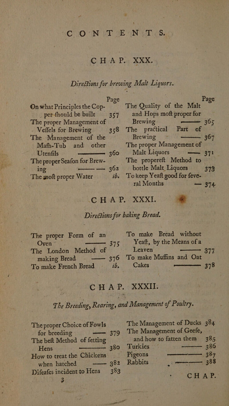 y Pa On what Principles the Cop- _ per-fhould be built 357 The proper Management of Veffels for Brewing 358 The Management of the Mafh-Tub and other Utenfils 360 a inane — 362 The moft proper Water ib. Page and Hops moft proper for Brewing ——— 365 The practical Part of Brewing ~ 367 The proper Management of Malt Liquors —— 371. bottle Malt Liquors 373 To keep Yeaft good for feve- _ ral Months — 374 The proper Form of an Oven”. —— 375 The London Method of making Bread 376 To make Bread without Yeaft, by the Means of a Leaven To make Muffins and Oat Cakes 377 378 for breeding The beft Method of fetting Hens — 380 How to treat the Chickens when hatched 382 Difeafes incidentto Hens 383 3 . 379 The Management of Ducks 384 The Management of Geefe, and how to fatten them 385 Turkies 386 Pigeons ————_ 387 Rabbits 388 CHAP.