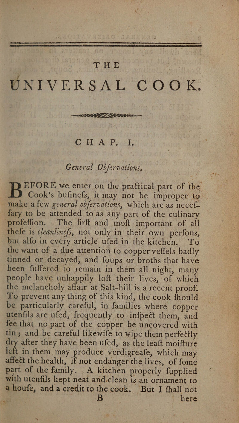 T BE UNIVERSAL COOK. General Obfervations. pyrronr we. enter on the praftical part of the Cook’s bufinefs, it may not be improper to’ make a few general obfervations, which are as necef- dary to be attended to as any part of the culinary profeffion. The firft and moft important of all thefe is cleanlinefs, not only in their own perfons, but alfo in every article ufed in the kitchen. To the want of a due attention to copper veffels badly tinned or decayed, and foups or broths that have been fuffered to remain in them all night, many people have unhappily loft their lives, of which the melancholy affair at Salt-hill is a recent proof. to prevent any thing of this kind, the cook fhould be particularly careful, in families where copper utenfils are ufed, frequently to infpe&amp; them, and {ee that no part of the copper be uncovered with tin; and be careful likewife to wipe them perfe@lly dry after they have been ufed, as the leaft moifture left in them may produce verdigreafe, which may affeét the health, if not endanger-the lives, of fome part of the family. A kitchen properly fupplied with utenfils kept neat and-clean is an ornament to ahoufe, andacredittothecook. But I fhall not | B tere