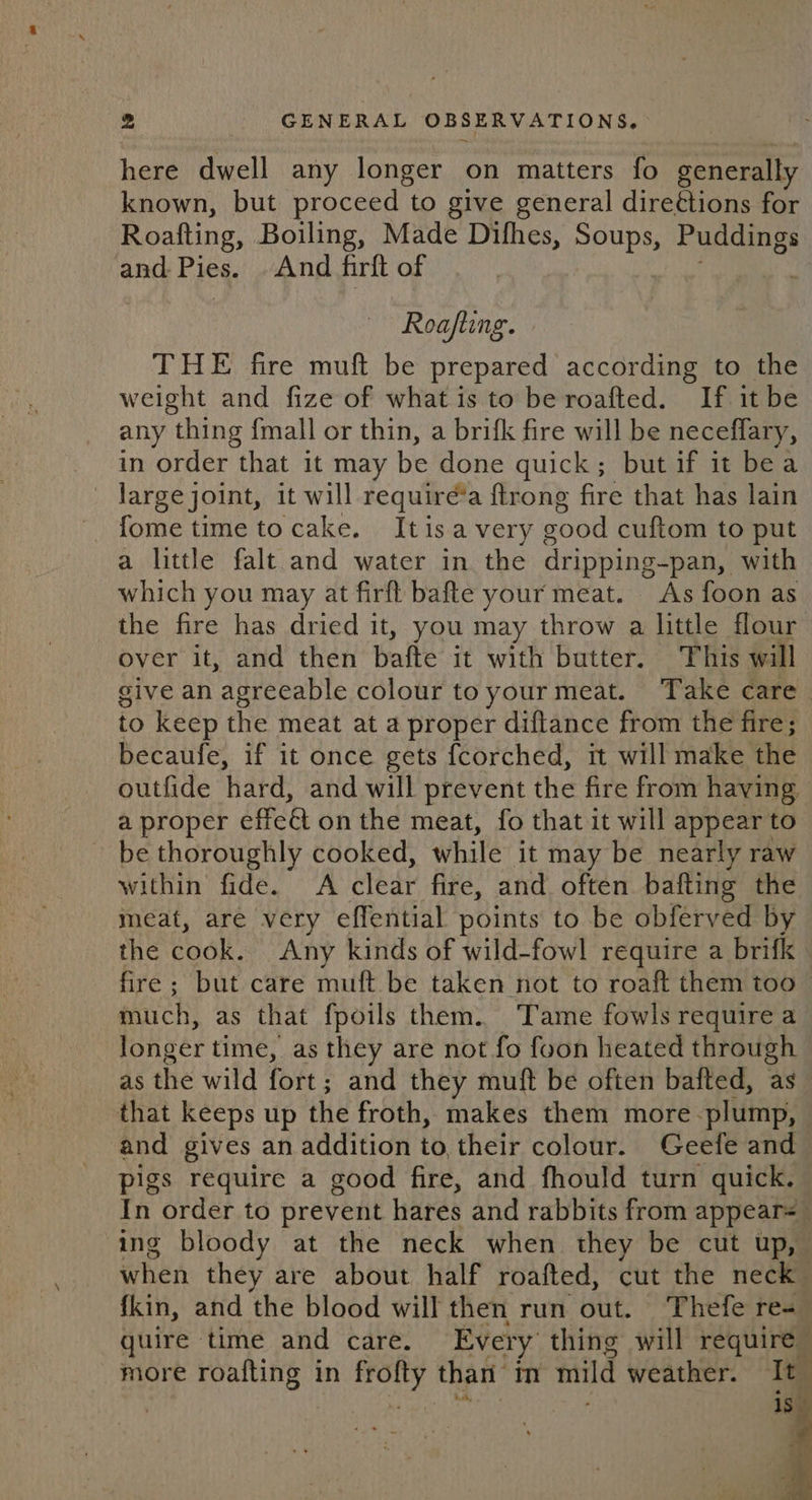 here dwell any longer on matters fo generally known, but proceed to give general direttions for Roatting, Boiling, Made Difhes, penny Puddings and. Pies. And firft of Roafting. THE fire muft be prepared according to the weight and fize of what is to be roafted. If it be any thing {mall or thin, a brifk fire will be neceffary, in order that it may be done quick; but if it bea — darge joint, it will require’a frong fire that has lain fome time tocake. Itisa very eood cuftom to put a little falt and water in the cupping bay with which you may at firft bafte your meat. As foon as the fire has dried it, you may throw a little flour over it, and then bafte it with butter. This will give an agreeable colour to your meat. Take care. to keep the meat at a proper diftance from the fire; becaufe, if it once gets fcorched, rt will make the outfide hard, and will prevent the fire from having a proper effe@ on the meat, fo that it will appear to ~ be thoroughly cooked, while it may be nearly raw within fide. A clear fire, and often bafting the meat, are very effential points to be obferved by the cook. Any kinds of wild-fowl require a brifk fire; but care muft be taken not to roaft them too much, as that fpoils them. Tame fowls require a longer time, as they are not fo foon heated through as the wild fott | and they muft be often bafted, as that keeps up the froth, makes them more plump, and gives an addition to their colour. Geefe and pigs require a good fire, and fhould turn quick. In order to prevent hares and rabbits from appears ing bloody at the neck when they be cut up, when they are about half roafted, cut the neck fkin, and the blood will then run out. Thefe re- quire time and care. Every thing will require more roafting in frofty than m mild weather. It ed a eh f is