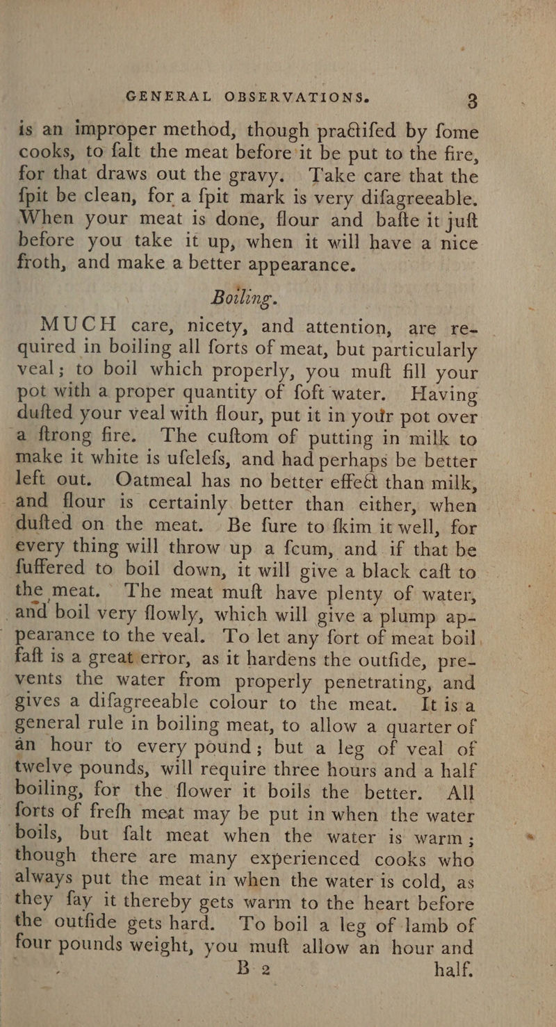 is an improper method, though praétifed by fome cooks, to falt the meat before it be put to the fire, for that draws out the gravy. Take care that the {pit be clean, for a {pit mark is very difagreeable. When your meat is done, flour and bafte it juft before you take it up, when it will have a nice froth, and make a better appearance. Boiling. | MUCH care, nicety, and attention, are re- quired in boiling all forts of meat, but particularly veal; to boil which properly, you muft fill your pot with a proper quantity of foft water. Having dufted your veal with flour, put it in your pot over a ftrong fire. The cuftom of putting in milk to make it white is ufelefs, and had perhaps be better left out. Oatmeal has no better effeét than milk, and flour is certainly better than either, when dufted on the meat. Be fure to fkim it well, for every thing will throw up a fcum, and if that be fuffered to boil down, it will give a black caft to the meat. The meat muft have plenty of water, _and boil very flowly, which will give a plump ap- _ pearance to the veal. To let any fort of meat boil, faft is a great error, as it hardens the outfide, pre- vents the water from properly penetrating, and gives a difagreeable colour to the meat. Itisa general rule in boiling meat, to allow a quarter of an hour to every pound; but a leg of veal of twelve pounds, will require three hours and a half boiling, for the flower it boils the better. All forts of frefh meat may be put in when the water ‘boils, but falt meat when the water is warm ; though there are many experienced cooks who always put the meat in when the water is cold, as they fay it thereby gets warm to the heart before the outfide gets hard. To boil a leg of lamb of four pounds weight, you muft allow an hour and } B:2 half,