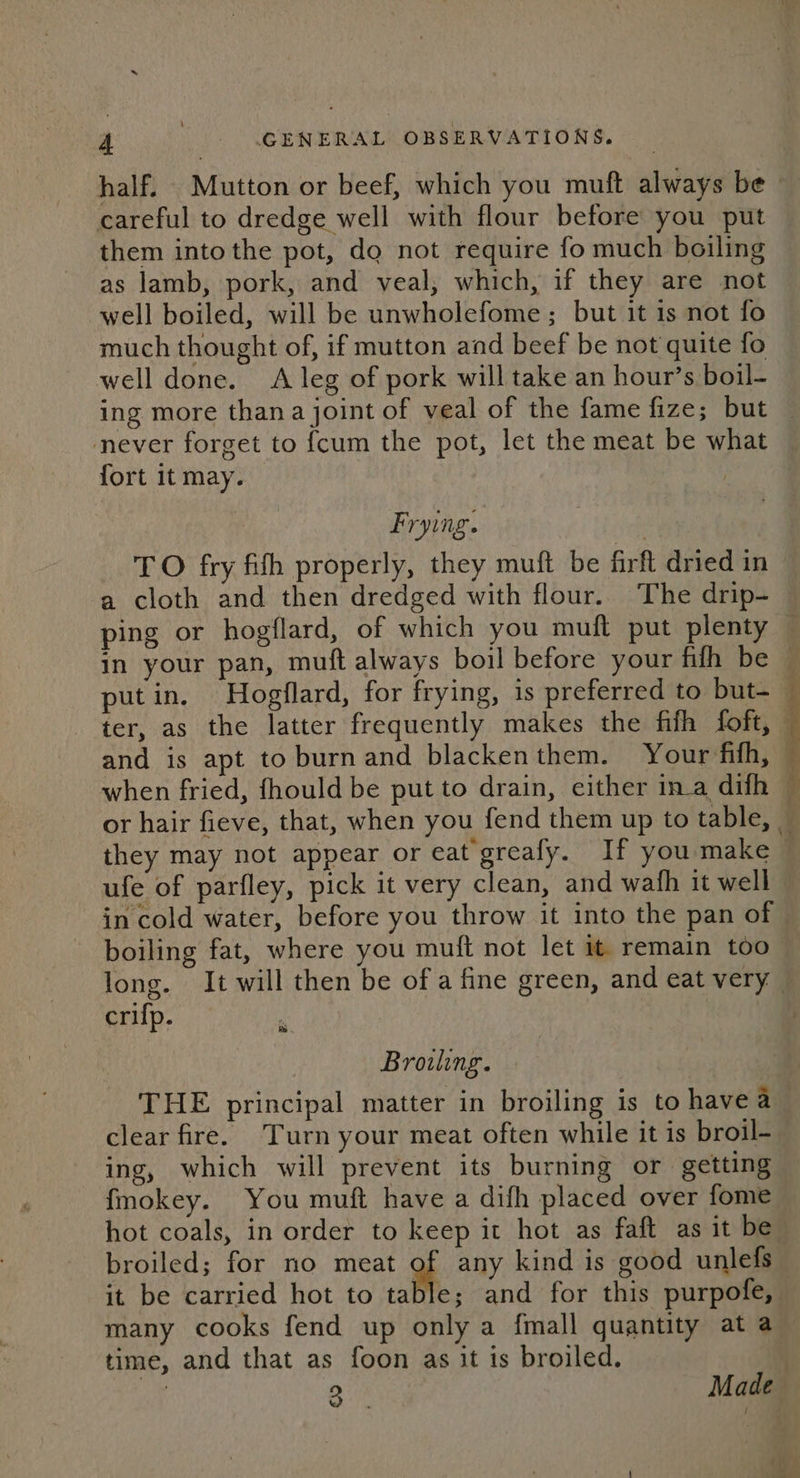 half. Mutton or beef, which you muft always be careful to dredge well with flour before you put them into the pot, dg not require fo much boiling as lamb, pork, and veal, which, if they are not well boiled, will be unwholefome; but it 1s not fo much thought of, if mutton and beef be not quite fo well done. A leg of pork will take an hour’s boil- never forget to {cum the pot, let the meat be what fort it may. | Frying. putin. Hogflard, for frying, is preferred to but- and is apt to burnand blackenthem. Your fith, when fried, fhould be put to drain, either ina difh 4 . ae ufe of parfley, pick it very clean, and wath it well in cold water, before you throw it into the pan of boiling fat, where you muft not let it remain too long. It will then be of a fine green, and eat very crifp. Browling. THE principal matter in broiling is to havea clear fire. Turn your meat often while it is broil- ing, which will prevent its burning or getting fmokey. You muft have a difh placed over fome hot coals, in order to keep it hot as faft as it be broiled; for no meat of any kind is good unlefs it be carried hot to table; and for this purpofe, many cooks fend up only a fmall quantity at a time, and that as foon as it is broiled. 2 Made