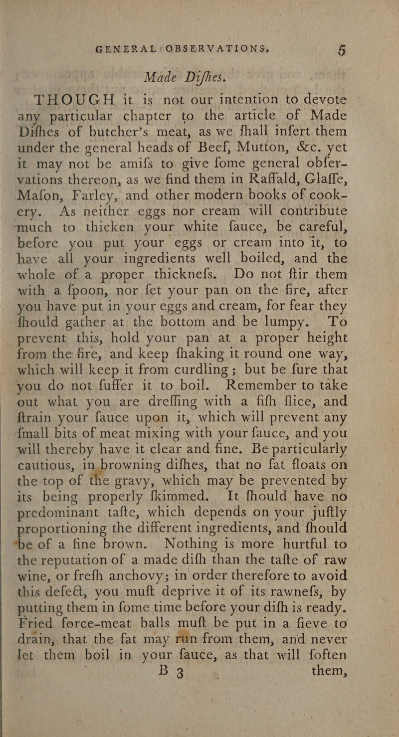 Made Di/fhes. | THOUGH it is not our intention to devote any particular chapter to the article of Made Difhes of butcher’s meat, as we shall infert them under the general heads of Beef, Mutton, &amp;c. yet it may not be amifs to give fome general obfer- vations thereon, as we find them in Raffald, Glaffe, Mafon, Farley, and other modern books of cook- ery. As neither eggs nor cream will contribute ‘much to thicken your white fauce, be careful, before you put your eggs or cream into it, to have all your ingredients well boiled, and the whole of a proper thicknefs. Do not ftir them with a fpoon, nor fet your pan on the fire, after you have put in your eggs and cream, for fear they fhould gather at the bottom and be lumpy. To prevent this, hold your pan at a proper height from the fire, and keep fhaking it round one way, which will keep it from curdling; but be fure that you do not fuffer it to boil. Remember to take out what you are drefling with a fifh flice, and ftrain your fauce upon it, which will prevent any {mall bits of meat mixing with your fauce, and you will thereby have it clear and fine. Be particularly catitious, in browning difhes, that no fat floats on the top of the gravy, which may be prevented by its being properly fkimmed. It fhould have no predominant tafte, which depends on your juftly proportioning the different ingredients, and fhould *be of a fine brown. Nothing is more hurtful to the reputation of a made difh than the tafte of raw wine, or frefh anchovy; in order therefore to avoid this defe&amp;t, you muft deprive it of its rawnefs, by | putting them in fome time before your difh is ready. Fried force-meat balls muft be put in a fieve to drain, that the fat may run from them, and never let them boil in your fauce, as that will foften Me Bs . rte RTES