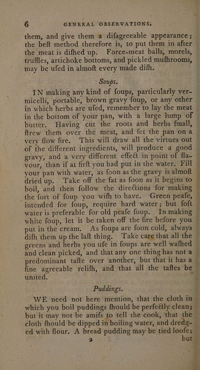 the beft method therefore is, to put them 1n after the meat is difhed up. Force-meat balls, morels, truffles, artichoke bottoms, and pickled mufhrooms, may be ufed in almoft every made difh. Soups. IN making any kind of foups, particularly ver- micelli, portable, brown gravy foup, or any other in the bottom of your pan, with a large lump of butter. Having cut the roots and herbs fmall, ftrew them over the meat, and fet the pan ona very flow fire. This will draw all the virtues out of the different ingredients, will produce a good vour, than if at firft you had put in the water. Fill dried up. Take off the fat as foon as it begins to boil, and then follow the dire€tions for making ct ae tate te: intended for foup, require hard water; but foft water is preferable for old peafe foup. In making put in the cream. As foups are foon cold, always greens and herbs you ufe in foups are well wafhed fine agreeable relifh, and that all the taftes be united. 7 Puddings. WE need not here mention, that the cloth in which you boil puddings fhould be perfeétly clean; cloth fhould be dipped in boiling water, and dredg- ed with flour. A bread pudding may be tied loofe;