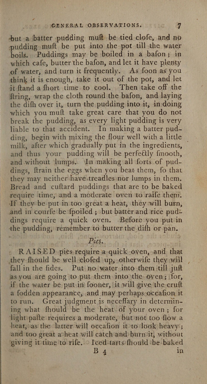 4 GENERAL OBSERVATIONS. 7 ut a batter pudding muft be tied clofe, and no pudding muft be put into the pot till the water boils. Puddings may be boiled in a bafon; in which cafe, butter the bafon, and let it have plenty of water, and turn it frequently. As foon as you think it is enough, take it out of the pot, and let it ftand a fhort time to cool. Then take off the ftring, wrap the cloth round the bafon, and laying the difh over it, turn the pudding into it, in doing which you muft take great care that you do not break the pudding, as every light pudding is very liable to that accident. In making a batter pud- ding, begin with mixing the flour well with a little | milk, after which gradually put in the ingredients, and thus your pudding will be perfe&amp;ly fmooth, and without lumps.. Un making all forts of pud- dings, ftrain the eggs when you beat them, fo that they may neither have.treadles»nor lumps in them. Bread and cuftard puddings that are to be baked require time, and a moderate oven ‘to raife them. If they’ be put in-too great a heat, they -will burn, and in courfe be fpoiled ; :but batter and rice pudt dings require a quick oven. Before you putin the pudding, remember to ‘butter the difh or pan. ii! Pies... | les RAISED. pies require ia, quick -oven, and that they fhould be well-clofed up; otherwife they will fallin the fides. Put no water into them itill juft as you aré going jto put them ito ithe, oven; ‘for, if the water be put in} fooner, it will give ‘the cruft a fodden appearance, .and may perhaps-occafion it torun. Great judgment is neceffary in determin- ing what fhould be the heat. of your oven; for light 'pafte requires a moderate, but not too flow a heat,:as the latter will occafion it to look heavy’; and too great atheat will catch‘and’ burnit, without giving it time'to rife.» Iced:tarts:fhould ‘be baked ah | Bg} in