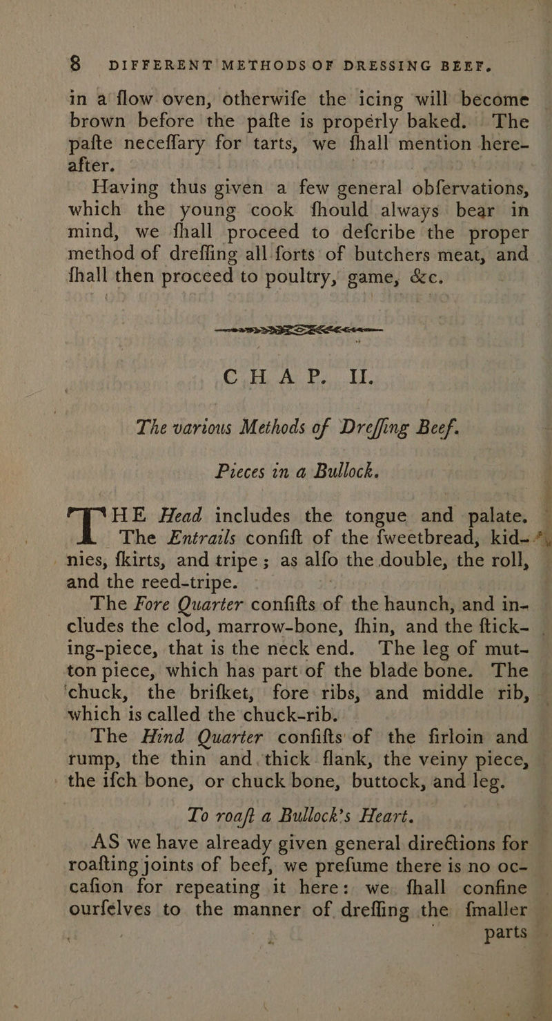 in a flow oven, otherwife the icing will become brown before the pafte is properly baked. The pafte neceflary for tarts, we fhall mention here- after. | | | Having thus given a few general obfervations, which the young cook fhould always bear in mind, we fhall proceed to defcribe the proper method of drefling all forts: of butchers meat, and {hall then proceed to poultry, game, &amp;c. ——s 2B) SR Stee Coa Ar Oe LE The various Methods of Dreffing Beef. Pieces in a Bullock. HE Head includes the tongue and palate. — The £Entrails confift of the fweetbread, kid-*, nies, f{kirts, and tripe; as alfo the double, the roll, and the reed-tripe. . The Fore Quarter confifts of the haunch, and in- cludes the clod, marrow-bone, fhin, and the ftick- _ ing-piece, that is the neck end. The leg of mut- ton piece, which has part of the blade bone. The — chuck, the brifket, fore ribs, and middle rib, — which is called the chuck-rib. _ The Hind Quarter confifts of the firloin and rump, the thin and. thick. flank, the veiny piece, the ifch bone, or chuck bone, buttock, and leg. To roaft a Bullock’s Heart. AS we have already given general dire€tions for roafting joints of beef, we prefume there is no oc- cafion for repeating it here: we. fhall confine ourfelves to the manner of drefling the fmaller . . parts