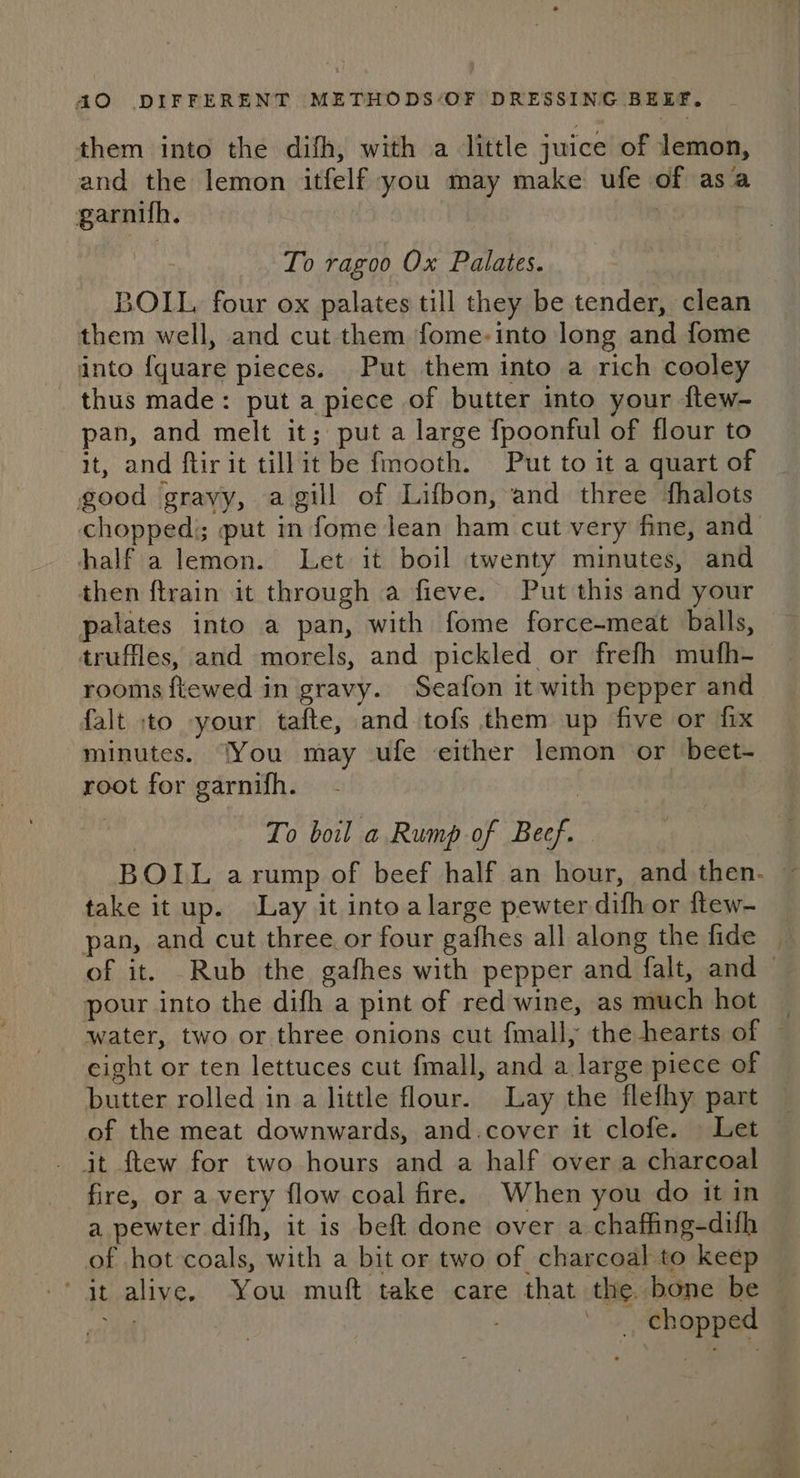 them into the difh, with a little juice of lemon, and the lemon itfelf you may make ufe of asa garnifh. | To ragoo Ox Palates. BOIL four ox palates till they be tender, clean them well, and cut them fome-into long and fome into {quare pieces. Put them into a rich cooley thus made: put a piece of butter into your ftew- pan, and melt it; put a large fpoonful of flour to it, and ftir it tillit be fmooth. Put to it a quart of good gravy, agill of Lifbon, and three fhalots half a lemon. Let it boil twenty minutes, and then ftrain it through a fieve. Put this and your palates into a pan, with fome force-meat balls, truffles, and morels, and pickled or frefh mufh- rooms ftewed in gravy. Seafon it with pepper and falt to your tafte, and tofs them up five or fix minutes. ‘You may ufe either lemon or beet- root for garnifh. To boil a Rump of Beef. take it up. Lay it intoalarge pewter difh or ftew- pan, and cut three. or four gafhes all along the fide of it. Rub the gafhes with pepper and falt, and pour into the difh a pint of red wine, as much hot eight or ten lettuces cut fmall, and a large piece of butter rolled in a little flour. Lay the flefhy part of the meat downwards, and.cover it clofe. Let fire, or avery flow coal fire. When you do it in a pewter difh, it is beft done over a chaffing-difh of hot coals, with a bit or two of charcoal to keep ‘at alive. You muft take care that the. bone be Ma chopped ~~