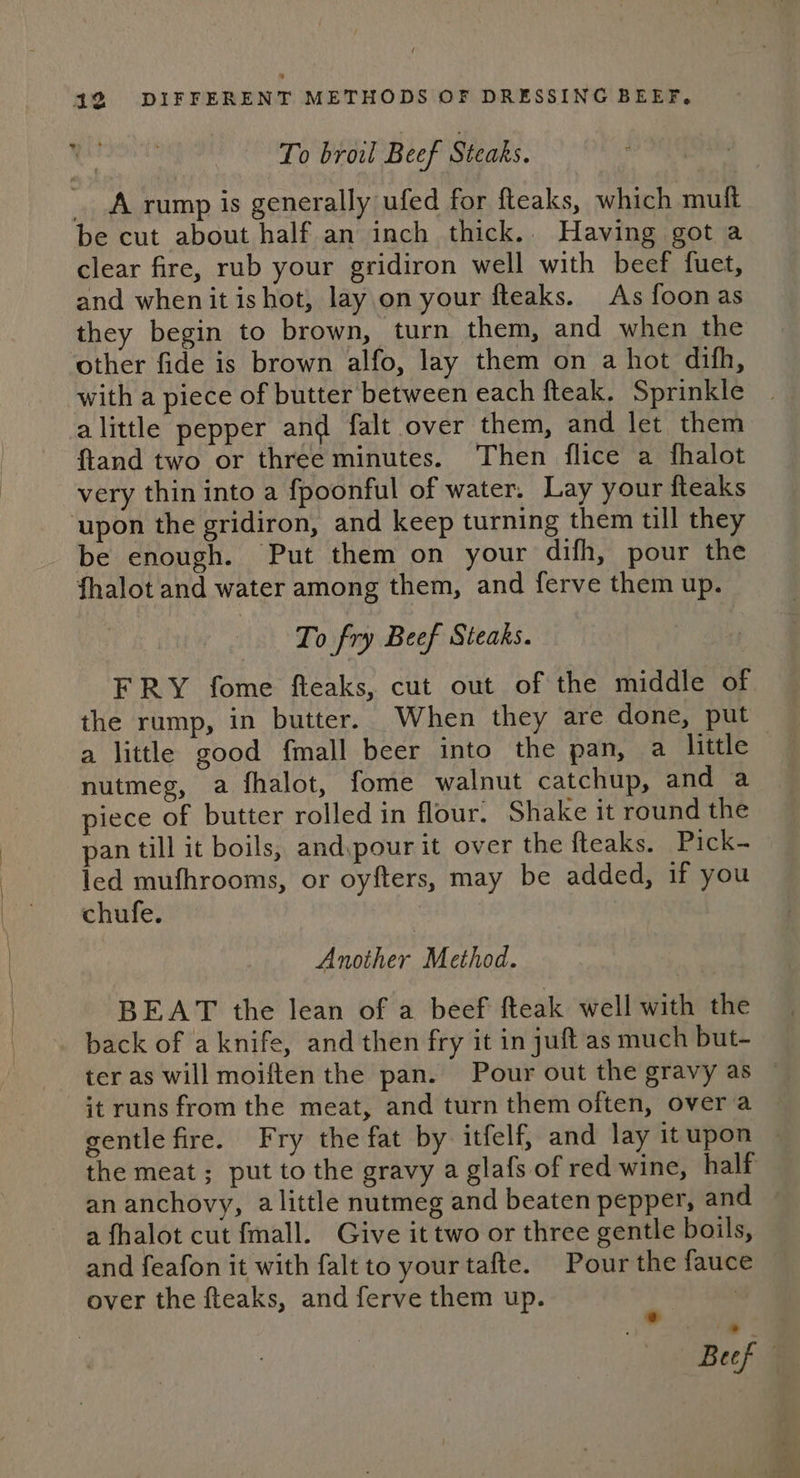 To broil Beef Steaks. A rump is generally ufed for fteaks, which muft be cut about half an inch thick. Having got a clear fire, rub your gridiron well with beef fuet, and when it ishot, lay.on your fteaks. As foonas they begin to brown, turn them, and when the other fide is brown alfo, lay them on a hot difh, with a piece of butter between each fteak. Sprinkle alittle pepper and falt over them, and let them ftand two or three minutes. Then flice a fhalot very thin into a fpoonful of water. Lay your fteaks ‘upon the gridiron, and keep turning them till they be enough. Put them on your difh, pour the fhalot and water among them, and ferve them up. ‘To fry Beef Steaks. FRY fome fteaks, cut out of the middle of the rump, in butter. When they are done, put a little good fmall beer into the pan, a little nutmeg, a fhalot, fome walnut catchup, and a piece of butter rolled in flour. Shake it round the pan till it boils, andypour it over the fteaks. Pick- led mufhrooms, or oyfters, may be added, if you chufe. eager. Method. BEAT the lean of a beef fteak well with the back of aknife, and then fry it in juft as much but- ter as will moiften the pan. Pour out the gravy as © it runs from the meat, and turn them often, over a gentle fire. Fry the fat by itfelf, and lay itupon ~ the meat ; put to the gravy a glafs of red wine, half an anchovy, alittle nutmeg and beaten pepper, and a fhalot cut fmall. Give it two or three gentle boils, and feafon it with falt to your tafte. Pour the fauce over the fteaks, and ferve them up. i | Beef