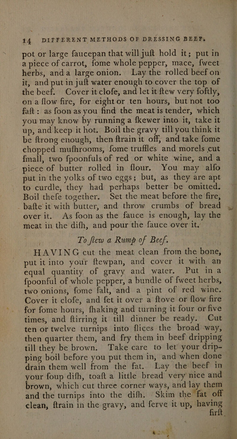 pot or large faucepan that will juft hold it; put in a piece of carrot, fome whole pepper, mace, {weet it, and put in juft water enough to cover the top of the beef. Cover it clofe, and let it ftew very foftly, on a flow fire, for eight or ten hours, but not too faft: as foon as you find the meat is tender, which you may know by running a fkewer into it, take it up, and keep it hot. Boil the gravy till you think it be ftrong enough, then ftrain it off, and take fome chopped mufhrooms, fome trufflés and morels cut fmall, two fpoonfuls of red or white wine, and a piece of butter rolled in flour, You may alfo put in the yolks of two eggs; but, as they are apt to curdle, they had perhaps better be omitted. Boil thefe together. Set the meat before the fire, _bafte it with butter, and throw crumbs of bread over it. As foon as the fauce is enough, lay the meat in the difh, and pour the fauce over it, To fiew a Rump of Beef. HAVING cut the meat clean from the bone, put it into your ftewpan, and cover it with an equal quantity of gravy and water. Put ina fpoonful of whole pepper, a bundle of fweet herbs, two onions, fome falt, and a pint of red wine. Cover it clofe, and fet it over a ftove or flow fire for fome hours, fhaking and turning it four or five times, and ftirring it till dinner be ready. Cut ten or twelve turnips into flices the broad way, then quarter them, and fry them in beef dripping till they be brown. Take care to let your drip- drain them well from the fat. Lay the beef in your foup difh, toaft a little bread very nice and brown, which cut three corner ways, and lay them and the turnips into the difh. Skim the fat off clean, ftrain in the gravy, and ferve it up, having “inh EMRE