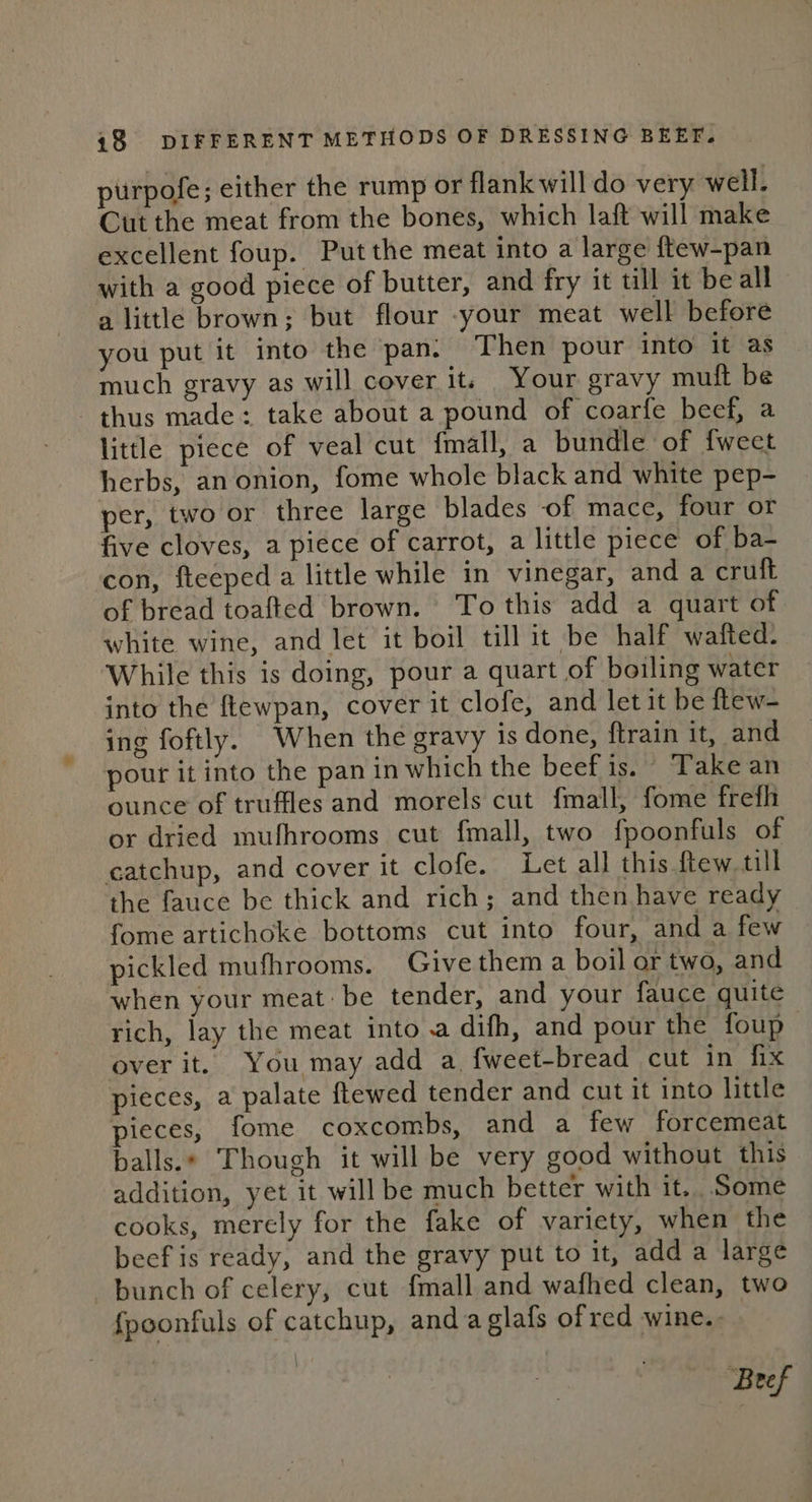 purpofe; either the rump or flank will do very well. Cut the meat from the bones, which laft will make excellent foup. Put the meat into a large ftew-pan with a good piece of butter, and fry it till it be all a little brown; but flour -your meat well before you put it into the pan. Then pour into it as much gravy as will cover it; Your gravy muft be thus made: take about a pound of coarfe beef, a little piece of veal cut f{mall, a bundle of {weet herbs, an onion, fome whole black and white pep- per, two or three large blades of mace, four or five cloves, a piece of carrot, a little piece of ba- con, fteeped a little while in vinegar, and a crutft of bread toafted brown. To this add a quart of. white wine, and let it boil till it be half wafted. While this is doing, pour a quart of boiling water into the ftewpan, cover it clofe, and let it be flew- ing foftly. When the gravy is done, {train it, and pour it into the pan in which the beef is. Take an ounce of truffles and morels cut fmall, fome frefh or dried mufhrooms cut fmall, two fpoonfuls of catchup, and cover it clofe. Let all this ftew till the fauce be thick and rich; and then have ready fome artichoke bottoms cut into four, and a few pickled mufhrooms. Give them a boil or two, and when your meat: be tender, and your fauce quite rich, lay the meat into a difh, and pour the foup— over it. You may add a fweet-bread cut in fix pieces, a palate ftewed tender and cut it into little pieces, fome coxcombs, and a few forcemeat balls.» Though it will be very good without this addition, yet it will be much better with it, Some cooks, merely for the fake of variety, when the beef is ready, and the gravy put to it, add a large bunch of celery, cut {mall and wafhed clean, two fpoonfuls of catchup, anda glafs ofred wine. \