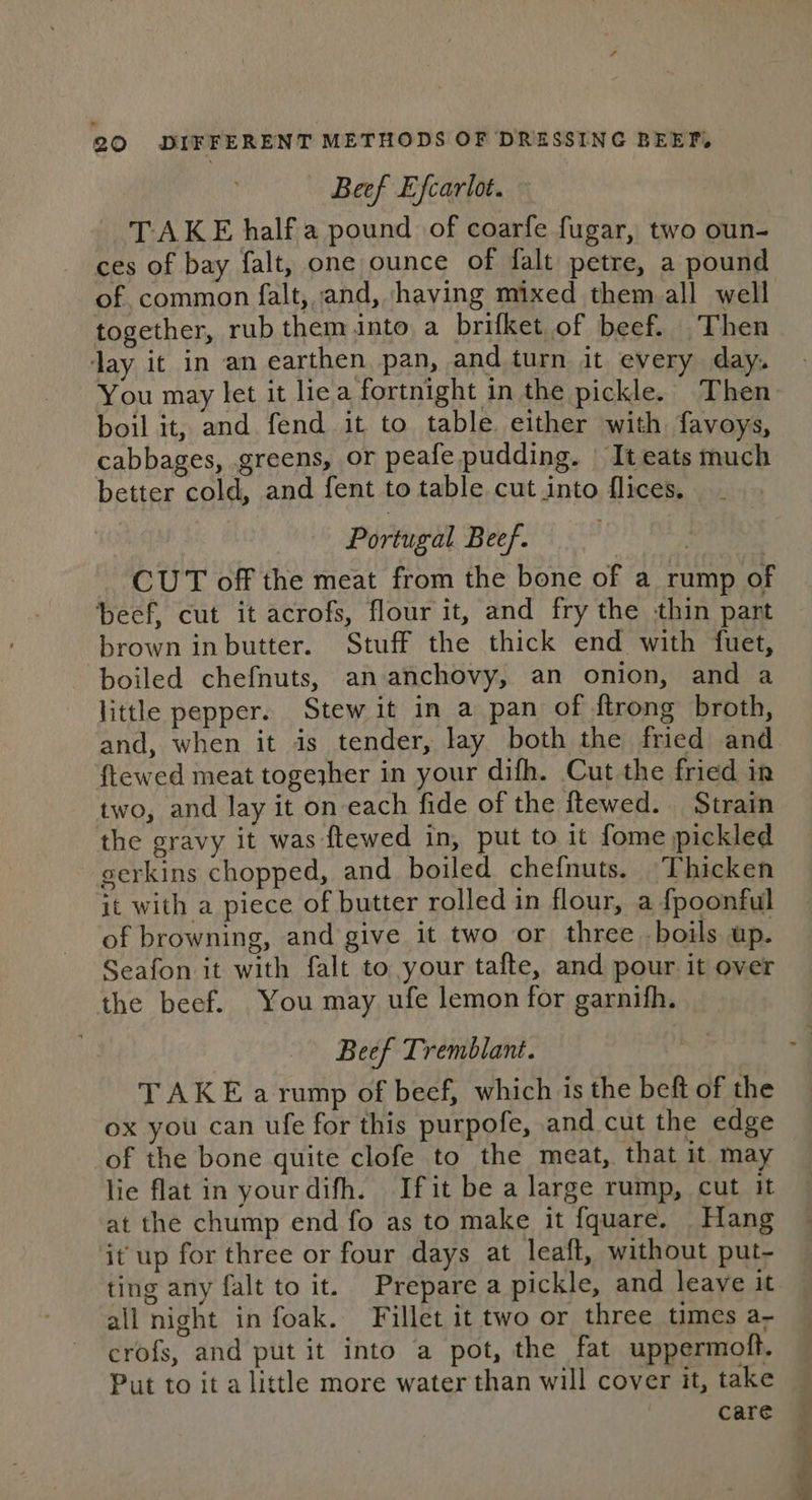 — Beef Efcarlot. - TAKE halfa pound of coarfe fugar, two oun- ces of bay falt, one ounce of falt petre, a pound of common falt, and, having mixed them all well together, rub them into a brifket of beef. Then day it in an earthen pan, and turn it every day. You may let it lie a fortnight in the pickle. Then boil it, and fend it to table either with favoys, cabbages, greens, OF peafe pudding. It eats much better cold, and fent to table cut into flices. Portugal Beef. . CUT off the meat from the bone of a rump of beef, cut it acrofs, flour it, and fry the thin part brown in butter. Stuff the thick end with fuet, boiled chefnuts, an anchovy, an onion, and a little pepper. Stew it in a pan of {trong broth, and, when it is tender, lay both the fried and ftewed meat togeszher in your difh. Cut the fried in two, and lay it on each fide of the ftewed. Strain the gravy it was ftewed in, put to it fome pickled gerkins chopped, and boiled chefnuts. Thicken jt with a piece of butter rolled in flour, a {poonful of browning, and give it two or three boils up. Seafon it with falt to your tafte, and pour it over the beef. You may ufe lemon for garnifh. Beef Tremblant. TAKE arump of beef, which is the beft of the ox you can ufe for this purpofe, and cut the edge of the bone quite clofe to the meat, that it may lie flat in yourdifh. Ifit be a large rump, cut it at the chump end fo as to make it fquare. Hang it up for three or four days at leaft, without put- ting any falt to it. Prepare a pickle, and leave it all night in foak. Fillet it two or three times a- crofs, and put it into a pot, the fat uppermoft. Put to it a little more water than will cover it, take care Kies Keke,