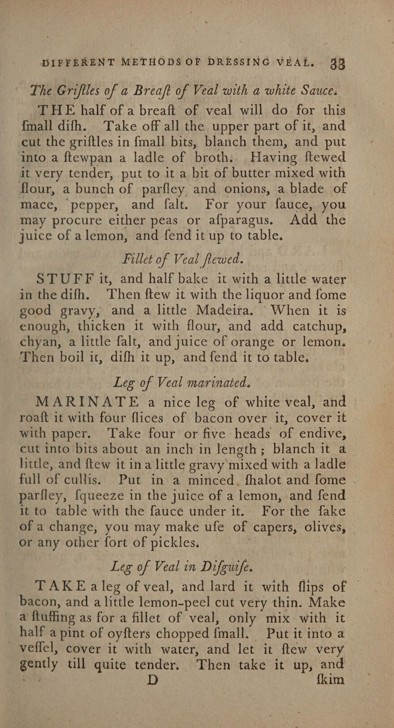 The Grifiles of a Breaft of Veal with a white Sauce. THE half of a breaft of veal will do for this {mall difh. Take off all the upper part of it, and cut the griftles in fmall bits, blanch them, and put into a ftewpan a ladle of broth. Having ftewed it very tender, put to it a bit of butter mixed with flour, a bunch of parfley and onions, a blade of mace, pepper, and falt. For your fauce, you may procure either peas or afparagus. Add the juice of alemon, and fend it up to table. Fillet of Veal flewed. STUFF it, and half bake it with a little water in the difh. Then ftew it with the liquor and fome good gravy, and a little Madeira. When it is enough, thicken it with flour, and add catchup, chyan, a little falt, and juice of orange or lemon. Then boil it, difh it up, and fend it to table. Leg of Veal marinated. MARINATE a nice leg of white veal, and roaft it with four flices of bacon over it, cover tt with paper. Take four or five heads of endive, cut into bits about an inch in length; blanch it a little, and ftew it ina little gravy'mixed with a ladle full of cullis. Put in a minced, fhalot and fome parfley, {queeze in the juice of a lemon, and fend it to table with the fauce under it. For the fake of a change, you may make ufe of capers, olives, or any other fort of pickles. ; Leg of Veal in Difewife. | TAKE aleg of veal, and lard it with flips of © bacon, and a little lemon-peel cut very thin. Make a ftuffing as for a fillet of veal, only mix with it half a pint of oyfters chopped fmall. Put it into a veffel, cover it with water, and let it ftew very gently till quite tender. Then take it up, and oN D {kim